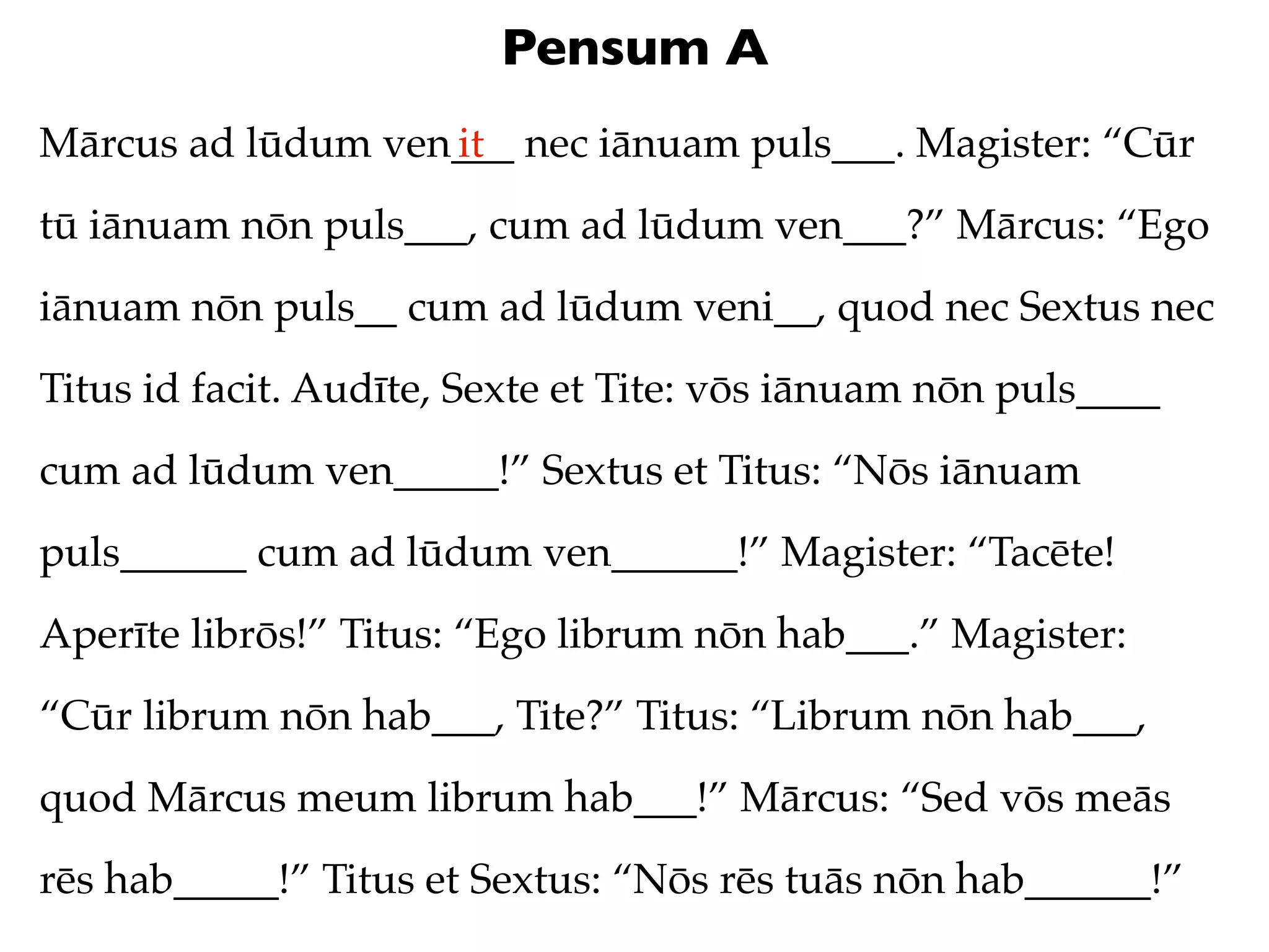 Pensum A
Mārcus ad lūdum ven___ nec iānuam puls___. Magister: “Cūr
                   it
tū iānuam nōn puls___, cum ad lūdum ven___?” Mārcus: “Ego
iānuam nōn puls__ cum ad lūdum veni__, quod nec Sextus nec
Titus id facit. Audīte, Sexte et Tite: vōs iānuam nōn puls____
cum ad lūdum ven_____!” Sextus et Titus: “Nōs iānuam
puls______ cum ad lūdum ven______!” Magister: “Tacēte!
Aperīte librōs!” Titus: “Ego librum nōn hab___.” Magister:
“Cūr librum nōn hab___, Tite?” Titus: “Librum nōn hab___,
quod Mārcus meum librum hab___!” Mārcus: “Sed vōs meās
rēs hab_____!” Titus et Sextus: “Nōs rēs tuās nōn hab______!”
 