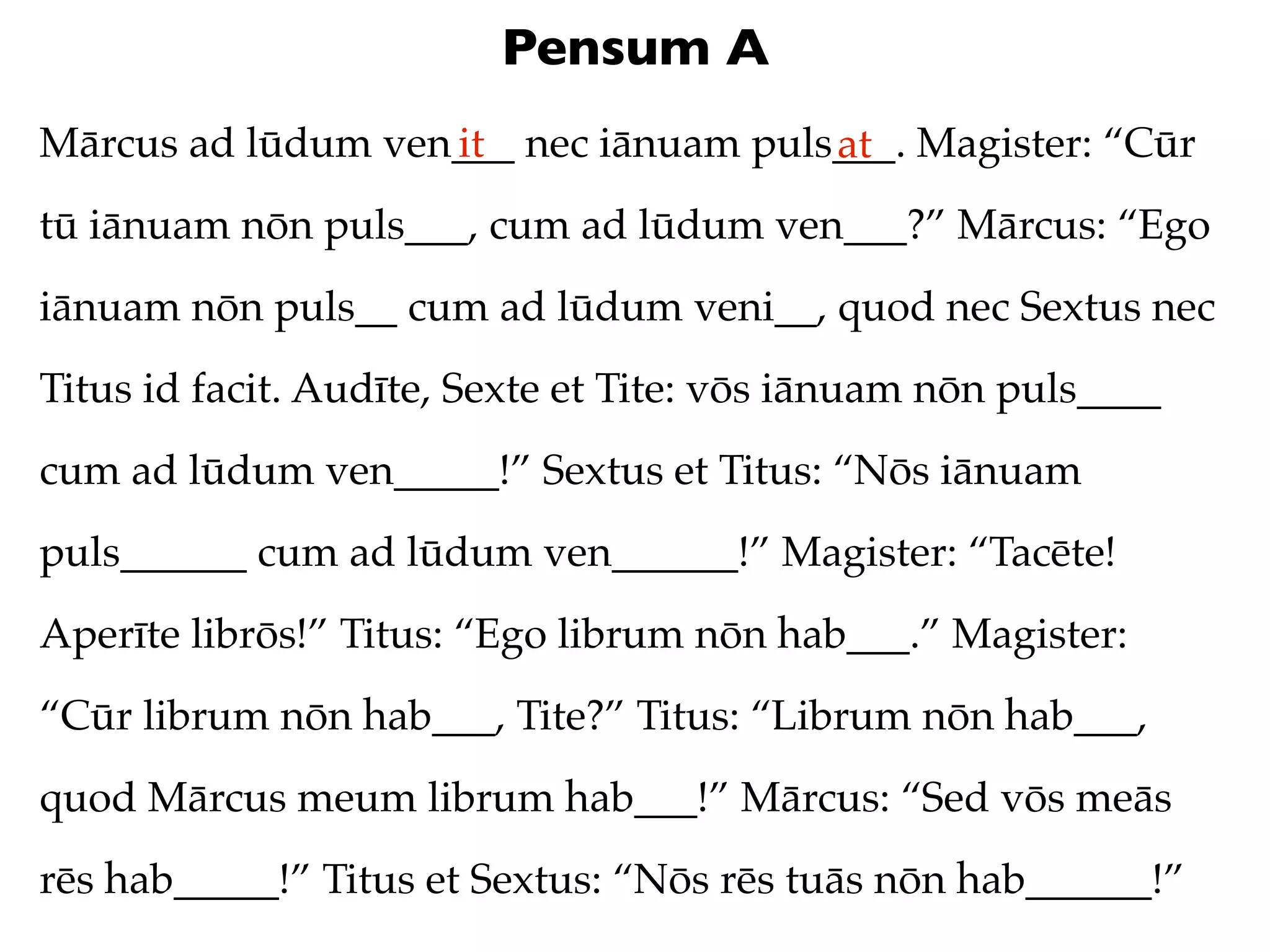 Pensum A
Mārcus ad lūdum ven___ nec iānuam puls___. Magister: “Cūr
                   it                 at
tū iānuam nōn puls___, cum ad lūdum ven___?” Mārcus: “Ego
iānuam nōn puls__ cum ad lūdum veni__, quod nec Sextus nec
Titus id facit. Audīte, Sexte et Tite: vōs iānuam nōn puls____
cum ad lūdum ven_____!” Sextus et Titus: “Nōs iānuam
puls______ cum ad lūdum ven______!” Magister: “Tacēte!
Aperīte librōs!” Titus: “Ego librum nōn hab___.” Magister:
“Cūr librum nōn hab___, Tite?” Titus: “Librum nōn hab___,
quod Mārcus meum librum hab___!” Mārcus: “Sed vōs meās
rēs hab_____!” Titus et Sextus: “Nōs rēs tuās nōn hab______!”
 