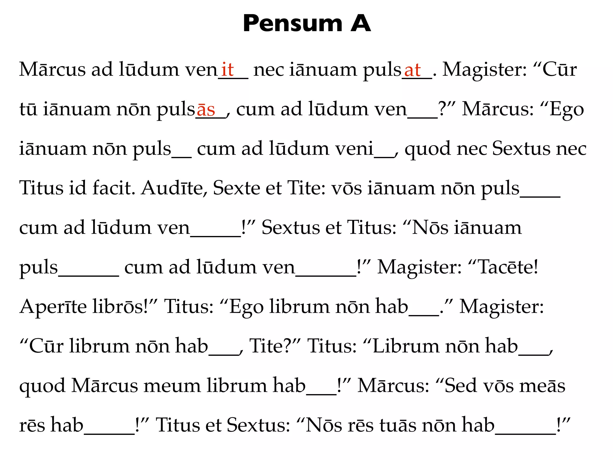 Pensum A
Mārcus ad lūdum ven___ nec iānuam puls___. Magister: “Cūr
                   it                 at
tū iānuam nōn puls___, cum ad lūdum ven___?” Mārcus: “Ego
                  ās
iānuam nōn puls__ cum ad lūdum veni__, quod nec Sextus nec
Titus id facit. Audīte, Sexte et Tite: vōs iānuam nōn puls____
cum ad lūdum ven_____!” Sextus et Titus: “Nōs iānuam
puls______ cum ad lūdum ven______!” Magister: “Tacēte!
Aperīte librōs!” Titus: “Ego librum nōn hab___.” Magister:
“Cūr librum nōn hab___, Tite?” Titus: “Librum nōn hab___,
quod Mārcus meum librum hab___!” Mārcus: “Sed vōs meās
rēs hab_____!” Titus et Sextus: “Nōs rēs tuās nōn hab______!”
 