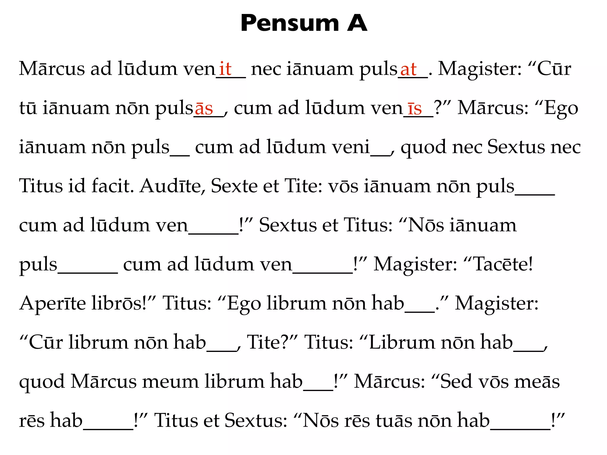Pensum A
Mārcus ad lūdum ven___ nec iānuam puls___. Magister: “Cūr
                   it                 at
tū iānuam nōn puls___, cum ad lūdum ven___?” Mārcus: “Ego
                  ās                   īs
iānuam nōn puls__ cum ad lūdum veni__, quod nec Sextus nec
Titus id facit. Audīte, Sexte et Tite: vōs iānuam nōn puls____
cum ad lūdum ven_____!” Sextus et Titus: “Nōs iānuam
puls______ cum ad lūdum ven______!” Magister: “Tacēte!
Aperīte librōs!” Titus: “Ego librum nōn hab___.” Magister:
“Cūr librum nōn hab___, Tite?” Titus: “Librum nōn hab___,
quod Mārcus meum librum hab___!” Mārcus: “Sed vōs meās
rēs hab_____!” Titus et Sextus: “Nōs rēs tuās nōn hab______!”
 