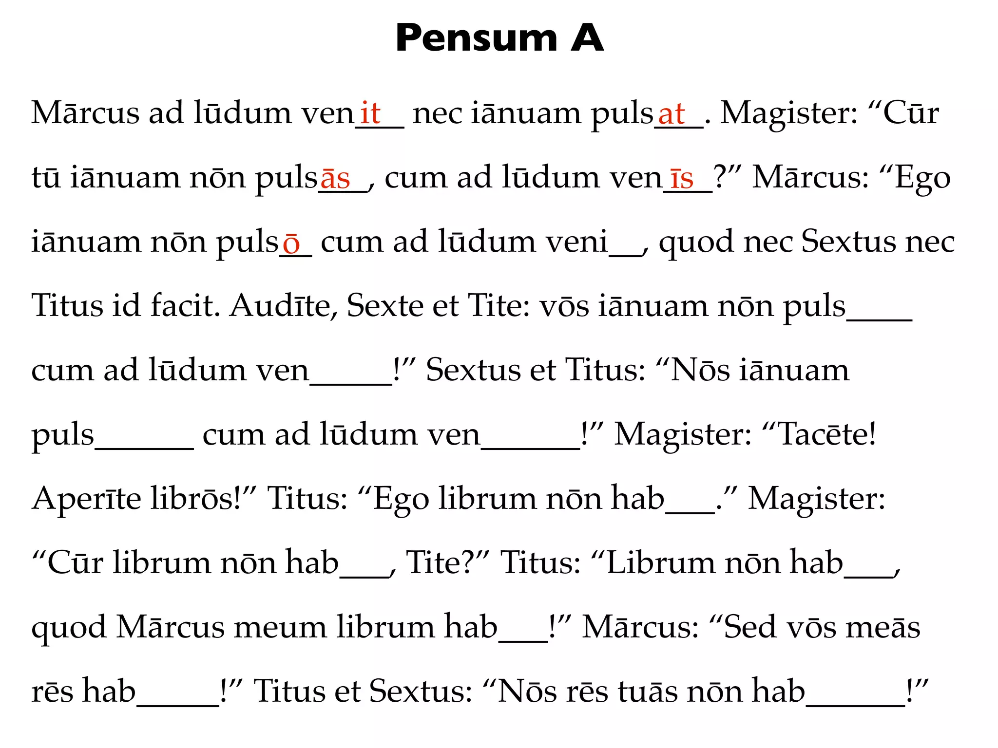 Pensum A
Mārcus ad lūdum ven___ nec iānuam puls___. Magister: “Cūr
                   it                 at
tū iānuam nōn puls___, cum ad lūdum ven___?” Mārcus: “Ego
                  ās                   īs
iānuam nōn puls__ cum ad lūdum veni__, quod nec Sextus nec
               ō
Titus id facit. Audīte, Sexte et Tite: vōs iānuam nōn puls____
cum ad lūdum ven_____!” Sextus et Titus: “Nōs iānuam
puls______ cum ad lūdum ven______!” Magister: “Tacēte!
Aperīte librōs!” Titus: “Ego librum nōn hab___.” Magister:
“Cūr librum nōn hab___, Tite?” Titus: “Librum nōn hab___,
quod Mārcus meum librum hab___!” Mārcus: “Sed vōs meās
rēs hab_____!” Titus et Sextus: “Nōs rēs tuās nōn hab______!”
 