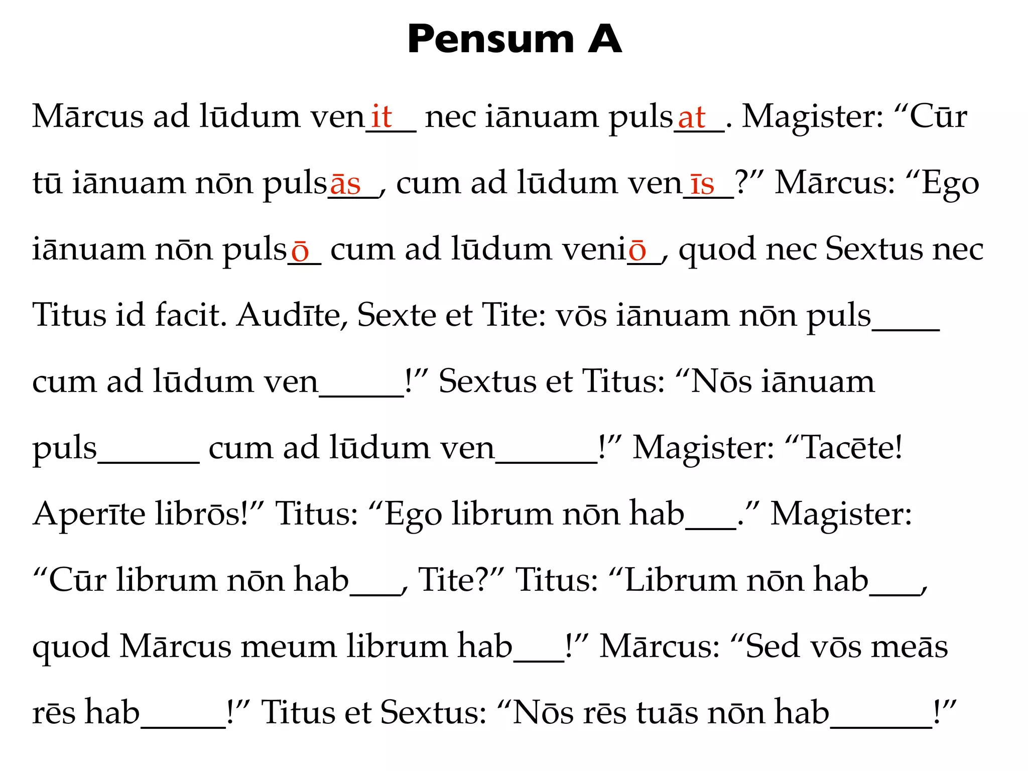 Pensum A
Mārcus ad lūdum ven___ nec iānuam puls___. Magister: “Cūr
                   it                 at
tū iānuam nōn puls___, cum ad lūdum ven___?” Mārcus: “Ego
                  ās                   īs
iānuam nōn puls__ cum ad lūdum veni__, quod nec Sextus nec
               ō                   ō
Titus id facit. Audīte, Sexte et Tite: vōs iānuam nōn puls____
cum ad lūdum ven_____!” Sextus et Titus: “Nōs iānuam
puls______ cum ad lūdum ven______!” Magister: “Tacēte!
Aperīte librōs!” Titus: “Ego librum nōn hab___.” Magister:
“Cūr librum nōn hab___, Tite?” Titus: “Librum nōn hab___,
quod Mārcus meum librum hab___!” Mārcus: “Sed vōs meās
rēs hab_____!” Titus et Sextus: “Nōs rēs tuās nōn hab______!”
 