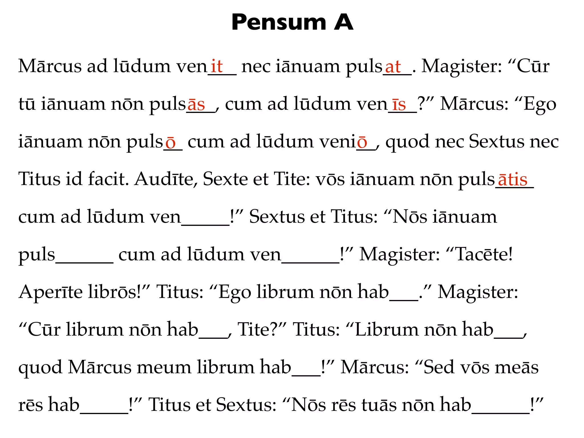 Pensum A
Mārcus ad lūdum ven___ nec iānuam puls___. Magister: “Cūr
                   it                 at
tū iānuam nōn puls___, cum ad lūdum ven___?” Mārcus: “Ego
                  ās                   īs
iānuam nōn puls__ cum ad lūdum veni__, quod nec Sextus nec
               ō                   ō
Titus id facit. Audīte, Sexte et Tite: vōs iānuam nōn puls____
                                                          ātis
cum ad lūdum ven_____!” Sextus et Titus: “Nōs iānuam
puls______ cum ad lūdum ven______!” Magister: “Tacēte!
Aperīte librōs!” Titus: “Ego librum nōn hab___.” Magister:
“Cūr librum nōn hab___, Tite?” Titus: “Librum nōn hab___,
quod Mārcus meum librum hab___!” Mārcus: “Sed vōs meās
rēs hab_____!” Titus et Sextus: “Nōs rēs tuās nōn hab______!”
 