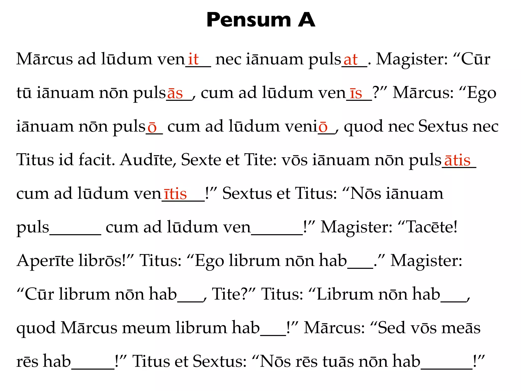 Pensum A
Mārcus ad lūdum ven___ nec iānuam puls___. Magister: “Cūr
                   it                 at
tū iānuam nōn puls___, cum ad lūdum ven___?” Mārcus: “Ego
                  ās                   īs
iānuam nōn puls__ cum ad lūdum veni__, quod nec Sextus nec
               ō                   ō
Titus id facit. Audīte, Sexte et Tite: vōs iānuam nōn puls____
                                                          ātis
cum ad lūdum ven_____!” Sextus et Titus: “Nōs iānuam
                ītis
puls______ cum ad lūdum ven______!” Magister: “Tacēte!
Aperīte librōs!” Titus: “Ego librum nōn hab___.” Magister:
“Cūr librum nōn hab___, Tite?” Titus: “Librum nōn hab___,
quod Mārcus meum librum hab___!” Mārcus: “Sed vōs meās
rēs hab_____!” Titus et Sextus: “Nōs rēs tuās nōn hab______!”
 