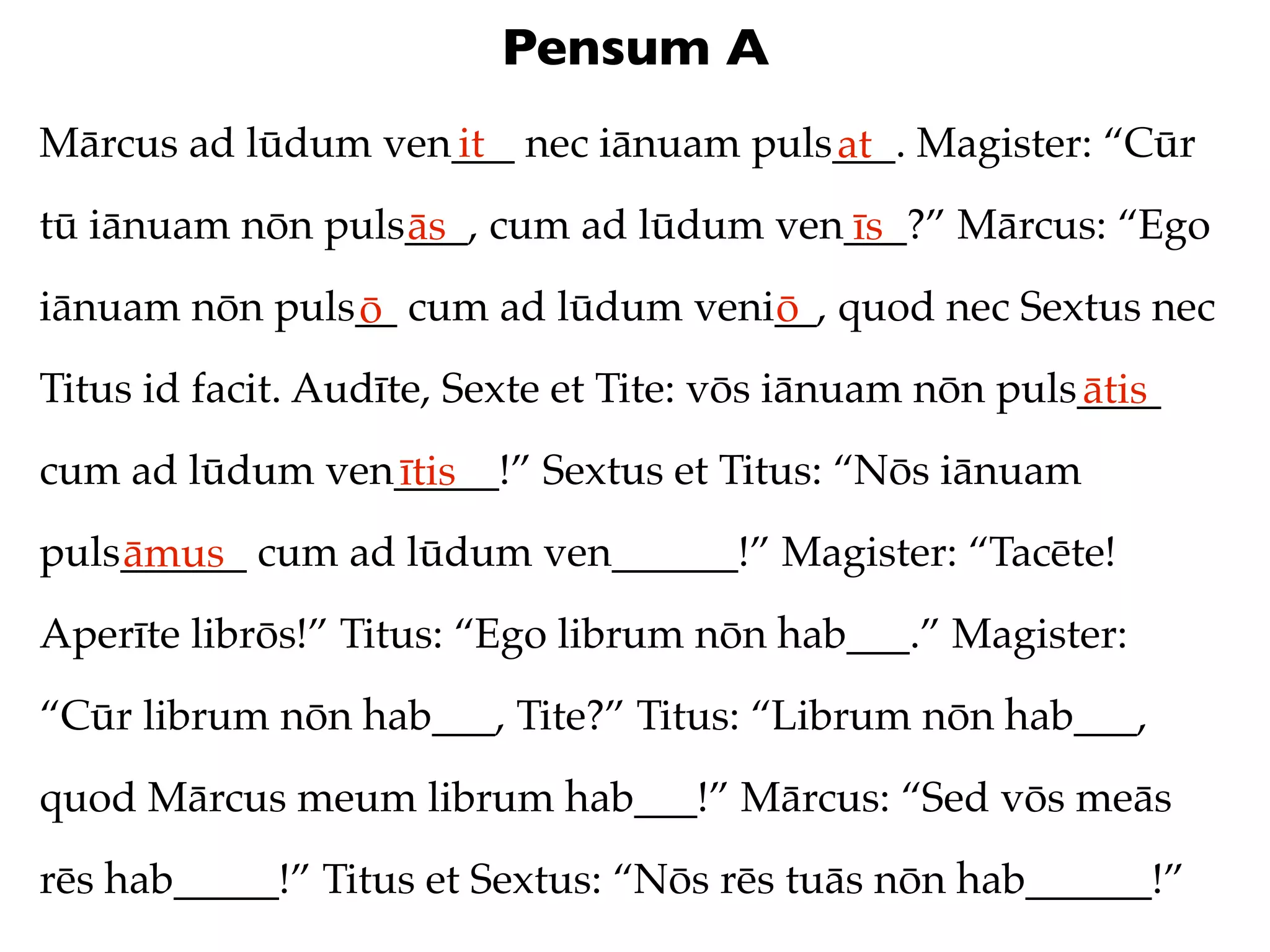 Pensum A
Mārcus ad lūdum ven___ nec iānuam puls___. Magister: “Cūr
                   it                 at
tū iānuam nōn puls___, cum ad lūdum ven___?” Mārcus: “Ego
                  ās                   īs
iānuam nōn puls__ cum ad lūdum veni__, quod nec Sextus nec
               ō                   ō
Titus id facit. Audīte, Sexte et Tite: vōs iānuam nōn puls____
                                                          ātis
cum ad lūdum ven_____!” Sextus et Titus: “Nōs iānuam
                ītis
puls______ cum ad lūdum ven______!” Magister: “Tacēte!
    āmus
Aperīte librōs!” Titus: “Ego librum nōn hab___.” Magister:
“Cūr librum nōn hab___, Tite?” Titus: “Librum nōn hab___,
quod Mārcus meum librum hab___!” Mārcus: “Sed vōs meās
rēs hab_____!” Titus et Sextus: “Nōs rēs tuās nōn hab______!”
 