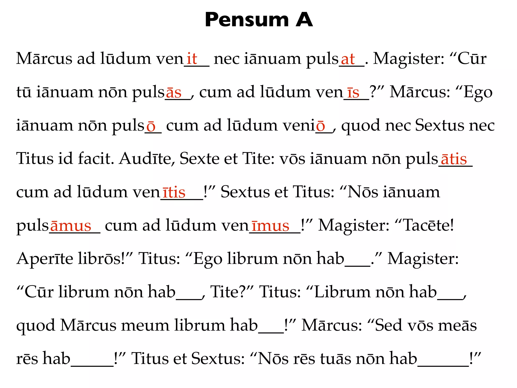 Pensum A
Mārcus ad lūdum ven___ nec iānuam puls___. Magister: “Cūr
                   it                 at
tū iānuam nōn puls___, cum ad lūdum ven___?” Mārcus: “Ego
                  ās                   īs
iānuam nōn puls__ cum ad lūdum veni__, quod nec Sextus nec
               ō                   ō
Titus id facit. Audīte, Sexte et Tite: vōs iānuam nōn puls____
                                                          ātis
cum ad lūdum ven_____!” Sextus et Titus: “Nōs iānuam
                ītis
puls______ cum ad lūdum ven______!” Magister: “Tacēte!
    āmus                   īmus
Aperīte librōs!” Titus: “Ego librum nōn hab___.” Magister:
“Cūr librum nōn hab___, Tite?” Titus: “Librum nōn hab___,
quod Mārcus meum librum hab___!” Mārcus: “Sed vōs meās
rēs hab_____!” Titus et Sextus: “Nōs rēs tuās nōn hab______!”
 