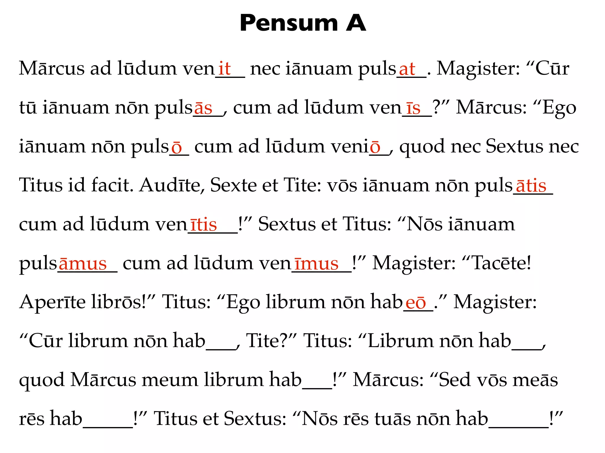 Pensum A
Mārcus ad lūdum ven___ nec iānuam puls___. Magister: “Cūr
                   it                 at
tū iānuam nōn puls___, cum ad lūdum ven___?” Mārcus: “Ego
                  ās                   īs
iānuam nōn puls__ cum ad lūdum veni__, quod nec Sextus nec
               ō                   ō
Titus id facit. Audīte, Sexte et Tite: vōs iānuam nōn puls____
                                                          ātis
cum ad lūdum ven_____!” Sextus et Titus: “Nōs iānuam
                ītis
puls______ cum ad lūdum ven______!” Magister: “Tacēte!
    āmus                   īmus
Aperīte librōs!” Titus: “Ego librum nōn hab___.” Magister:
                                           eō
“Cūr librum nōn hab___, Tite?” Titus: “Librum nōn hab___,
quod Mārcus meum librum hab___!” Mārcus: “Sed vōs meās
rēs hab_____!” Titus et Sextus: “Nōs rēs tuās nōn hab______!”
 