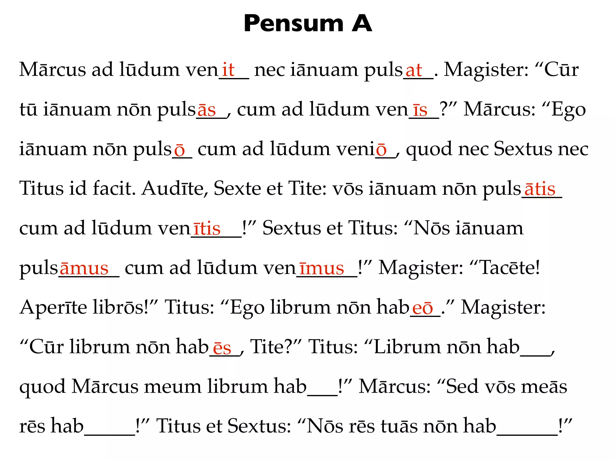 Pensum A
Mārcus ad lūdum ven___ nec iānuam puls___. Magister: “Cūr
                   it                 at
tū iānuam nōn puls___, cum ad lūdum ven___?” Mārcus: “Ego
                  ās                   īs
iānuam nōn puls__ cum ad lūdum veni__, quod nec Sextus nec
               ō                   ō
Titus id facit. Audīte, Sexte et Tite: vōs iānuam nōn puls____
                                                          ātis
cum ad lūdum ven_____!” Sextus et Titus: “Nōs iānuam
                ītis
puls______ cum ad lūdum ven______!” Magister: “Tacēte!
    āmus                   īmus
Aperīte librōs!” Titus: “Ego librum nōn hab___.” Magister:
                                           eō
“Cūr librum nōn hab___, Tite?” Titus: “Librum nōn hab___,
                   ēs
quod Mārcus meum librum hab___!” Mārcus: “Sed vōs meās
rēs hab_____!” Titus et Sextus: “Nōs rēs tuās nōn hab______!”
 