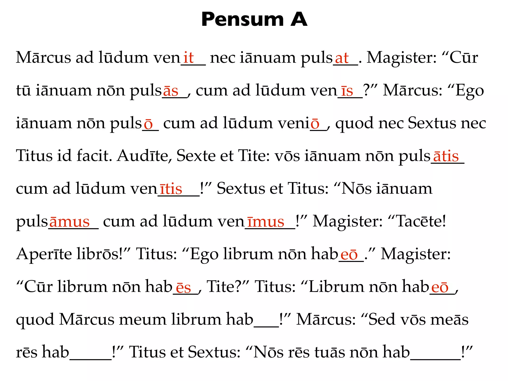 Pensum A
Mārcus ad lūdum ven___ nec iānuam puls___. Magister: “Cūr
                   it                 at
tū iānuam nōn puls___, cum ad lūdum ven___?” Mārcus: “Ego
                  ās                   īs
iānuam nōn puls__ cum ad lūdum veni__, quod nec Sextus nec
               ō                   ō
Titus id facit. Audīte, Sexte et Tite: vōs iānuam nōn puls____
                                                          ātis
cum ad lūdum ven_____!” Sextus et Titus: “Nōs iānuam
                ītis
puls______ cum ad lūdum ven______!” Magister: “Tacēte!
    āmus                   īmus
Aperīte librōs!” Titus: “Ego librum nōn hab___.” Magister:
                                           eō
“Cūr librum nōn hab___, Tite?” Titus: “Librum nōn hab___,
                   ēs                                eō
quod Mārcus meum librum hab___!” Mārcus: “Sed vōs meās
rēs hab_____!” Titus et Sextus: “Nōs rēs tuās nōn hab______!”
 