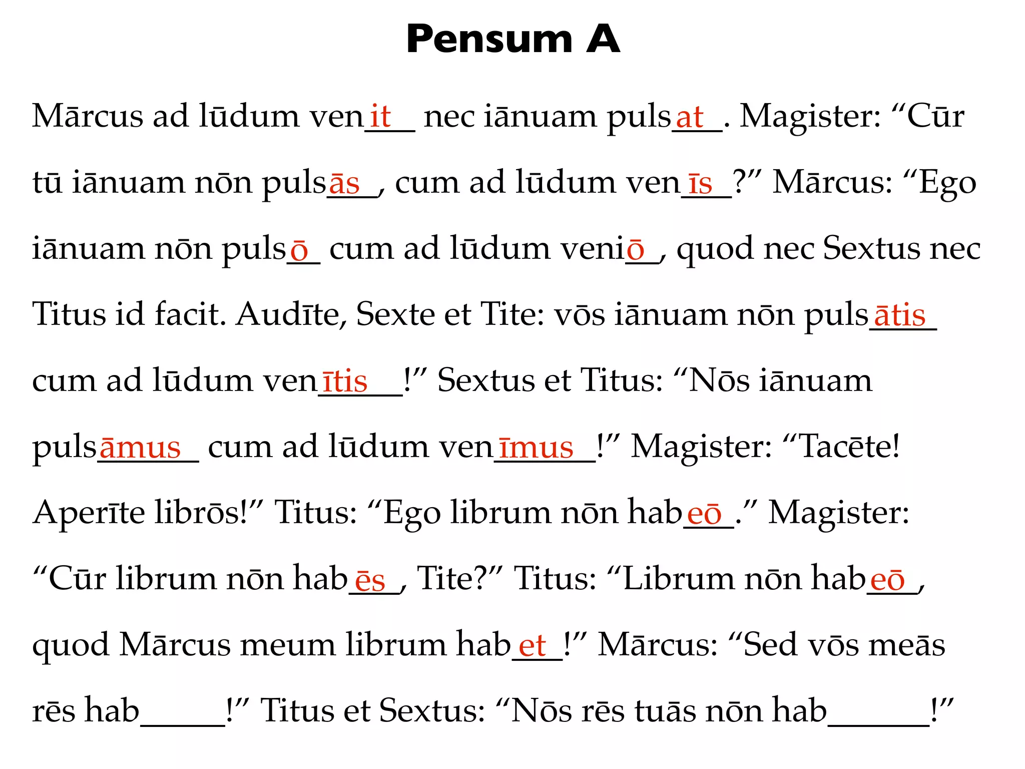 Pensum A
Mārcus ad lūdum ven___ nec iānuam puls___. Magister: “Cūr
                   it                 at
tū iānuam nōn puls___, cum ad lūdum ven___?” Mārcus: “Ego
                  ās                   īs
iānuam nōn puls__ cum ad lūdum veni__, quod nec Sextus nec
               ō                   ō
Titus id facit. Audīte, Sexte et Tite: vōs iānuam nōn puls____
                                                          ātis
cum ad lūdum ven_____!” Sextus et Titus: “Nōs iānuam
                ītis
puls______ cum ad lūdum ven______!” Magister: “Tacēte!
    āmus                   īmus
Aperīte librōs!” Titus: “Ego librum nōn hab___.” Magister:
                                           eō
“Cūr librum nōn hab___, Tite?” Titus: “Librum nōn hab___,
                   ēs                                eō
quod Mārcus meum librum hab___!” Mārcus: “Sed vōs meās
                           et
rēs hab_____!” Titus et Sextus: “Nōs rēs tuās nōn hab______!”
 