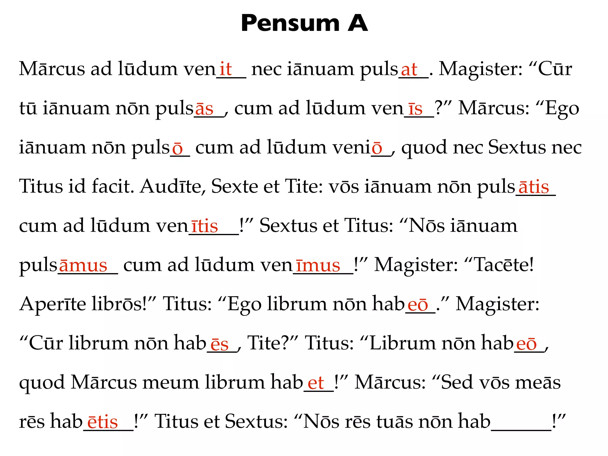 Pensum A
Mārcus ad lūdum ven___ nec iānuam puls___. Magister: “Cūr
                   it                 at
tū iānuam nōn puls___, cum ad lūdum ven___?” Mārcus: “Ego
                  ās                   īs
iānuam nōn puls__ cum ad lūdum veni__, quod nec Sextus nec
               ō                   ō
Titus id facit. Audīte, Sexte et Tite: vōs iānuam nōn puls____
                                                          ātis
cum ad lūdum ven_____!” Sextus et Titus: “Nōs iānuam
                ītis
puls______ cum ad lūdum ven______!” Magister: “Tacēte!
    āmus                   īmus
Aperīte librōs!” Titus: “Ego librum nōn hab___.” Magister:
                                           eō
“Cūr librum nōn hab___, Tite?” Titus: “Librum nōn hab___,
                   ēs                                eō
quod Mārcus meum librum hab___!” Mārcus: “Sed vōs meās
                           et
rēs hab_____!” Titus et Sextus: “Nōs rēs tuās nōn hab______!”
       ētis
 