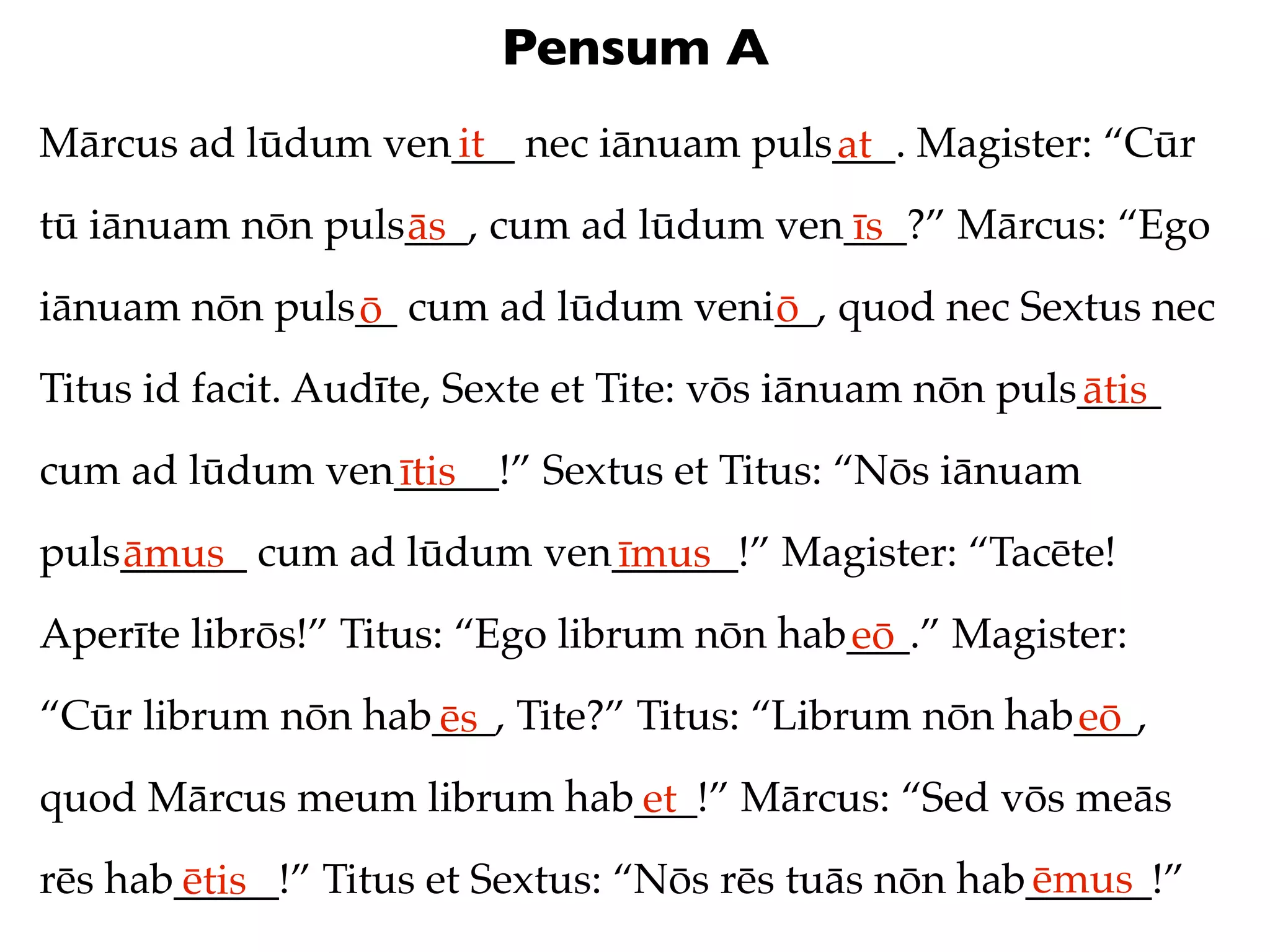 Pensum A
Mārcus ad lūdum ven___ nec iānuam puls___. Magister: “Cūr
                   it                 at
tū iānuam nōn puls___, cum ad lūdum ven___?” Mārcus: “Ego
                  ās                   īs
iānuam nōn puls__ cum ad lūdum veni__, quod nec Sextus nec
               ō                   ō
Titus id facit. Audīte, Sexte et Tite: vōs iānuam nōn puls____
                                                          ātis
cum ad lūdum ven_____!” Sextus et Titus: “Nōs iānuam
                ītis
puls______ cum ad lūdum ven______!” Magister: “Tacēte!
    āmus                   īmus
Aperīte librōs!” Titus: “Ego librum nōn hab___.” Magister:
                                           eō
“Cūr librum nōn hab___, Tite?” Titus: “Librum nōn hab___,
                   ēs                                eō
quod Mārcus meum librum hab___!” Mārcus: “Sed vōs meās
                           et
                                                     ēmus
rēs hab_____!” Titus et Sextus: “Nōs rēs tuās nōn hab______!”
       ētis
 