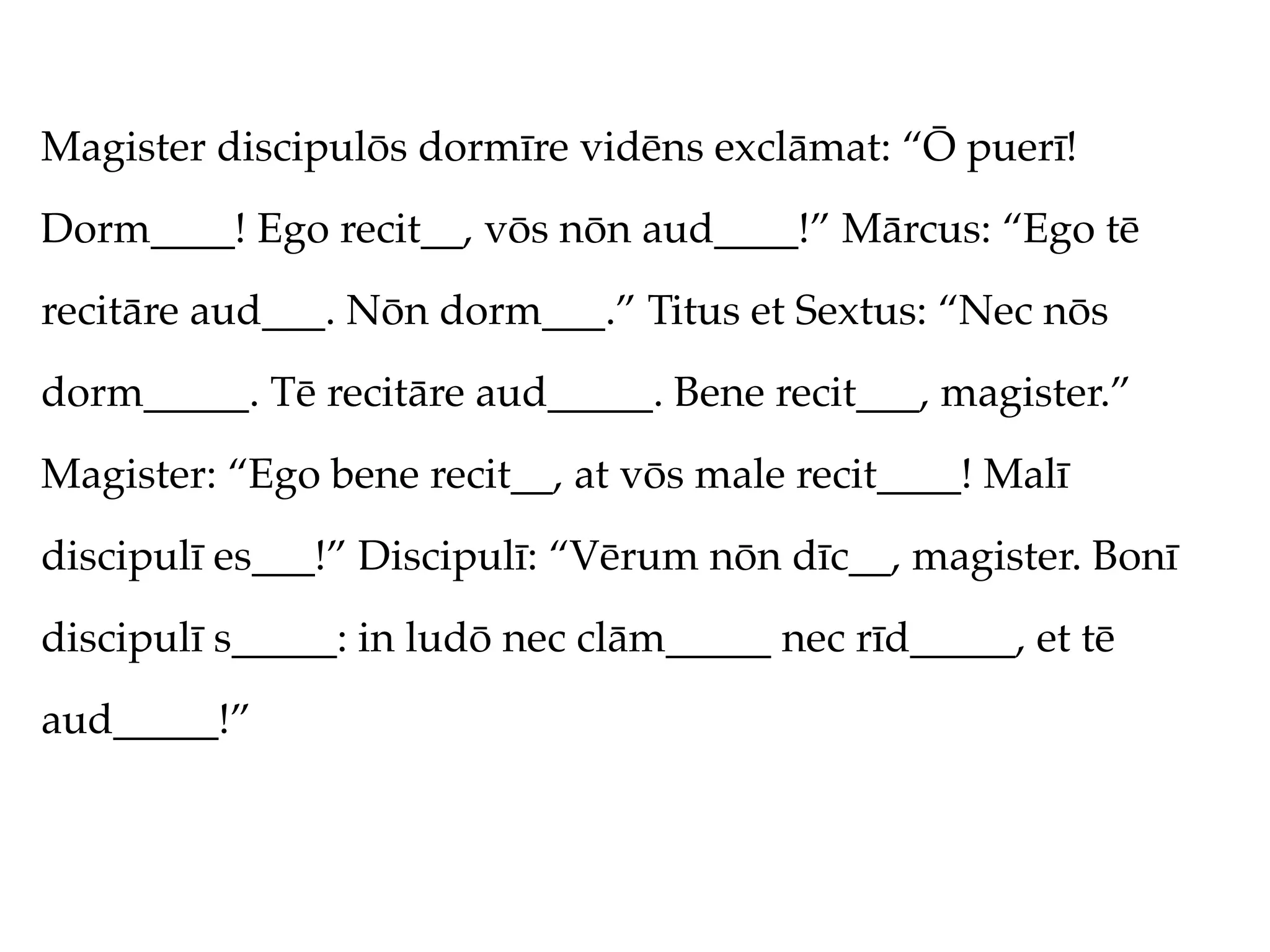 Magister discipulōs dormīre vidēns exclāmat: “Ō puerī!
Dorm____! Ego recit__, vōs nōn aud____!” Mārcus: “Ego tē
recitāre aud___. Nōn dorm___.” Titus et Sextus: “Nec nōs
dorm_____. Tē recitāre aud_____. Bene recit___, magister.”
Magister: “Ego bene recit__, at vōs male recit____! Malī
discipulī es___!” Discipulī: “Vērum nōn dīc__, magister. Bonī
discipulī s_____: in ludō nec clām_____ nec rīd_____, et tē
aud_____!”
 