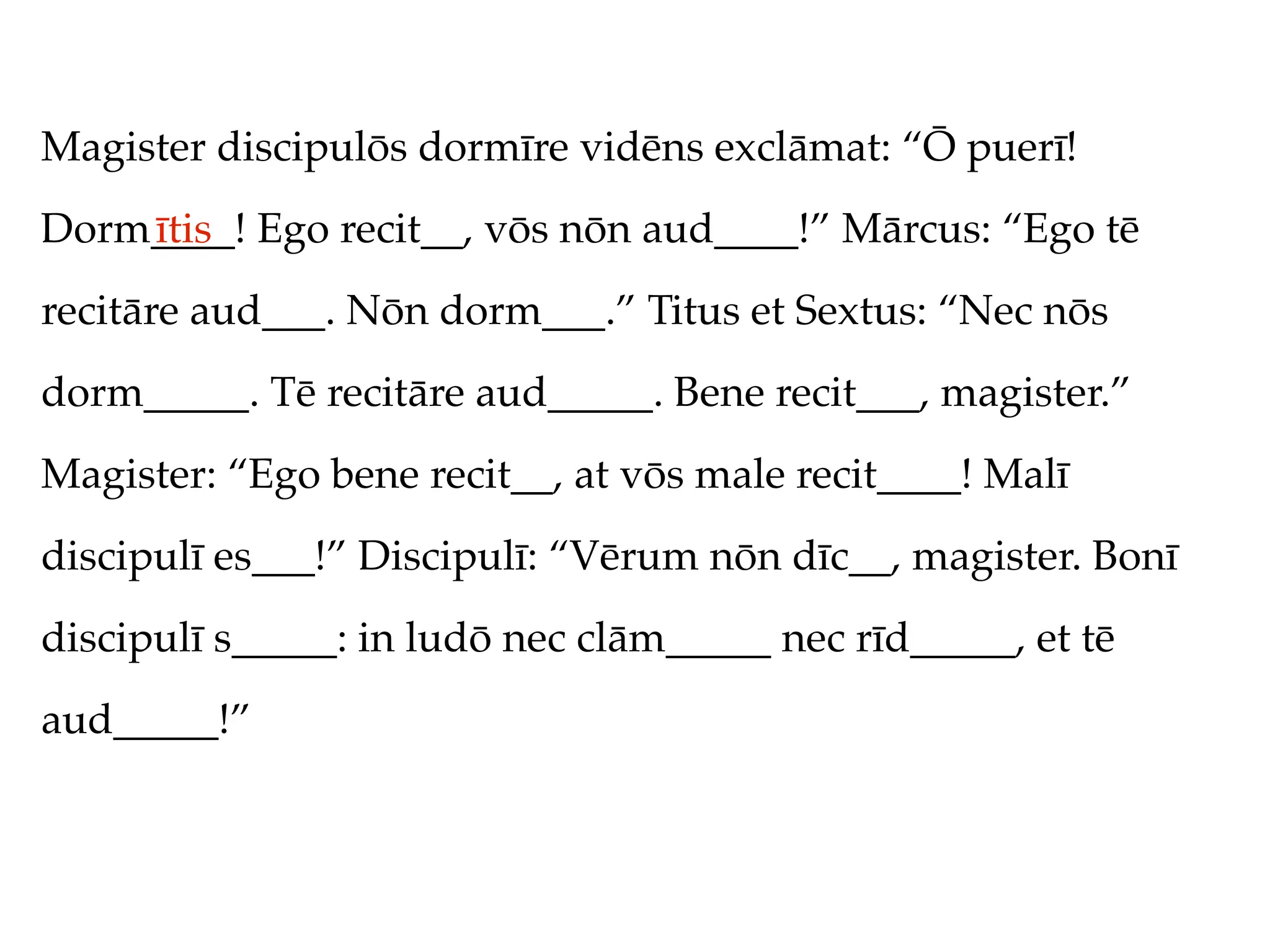 Magister discipulōs dormīre vidēns exclāmat: “Ō puerī!
Dorm____! Ego recit__, vōs nōn aud____!” Mārcus: “Ego tē
    ītis
recitāre aud___. Nōn dorm___.” Titus et Sextus: “Nec nōs
dorm_____. Tē recitāre aud_____. Bene recit___, magister.”
Magister: “Ego bene recit__, at vōs male recit____! Malī
discipulī es___!” Discipulī: “Vērum nōn dīc__, magister. Bonī
discipulī s_____: in ludō nec clām_____ nec rīd_____, et tē
aud_____!”
 