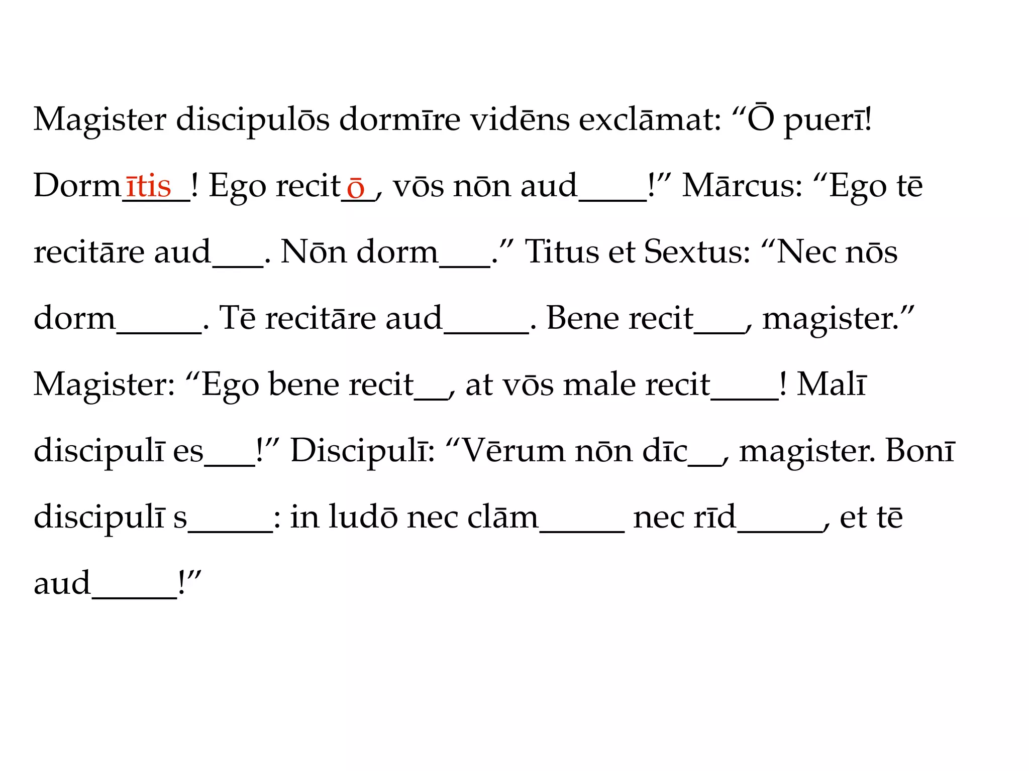 Magister discipulōs dormīre vidēns exclāmat: “Ō puerī!
Dorm____! Ego recit__, vōs nōn aud____!” Mārcus: “Ego tē
    ītis           ō
recitāre aud___. Nōn dorm___.” Titus et Sextus: “Nec nōs
dorm_____. Tē recitāre aud_____. Bene recit___, magister.”
Magister: “Ego bene recit__, at vōs male recit____! Malī
discipulī es___!” Discipulī: “Vērum nōn dīc__, magister. Bonī
discipulī s_____: in ludō nec clām_____ nec rīd_____, et tē
aud_____!”
 