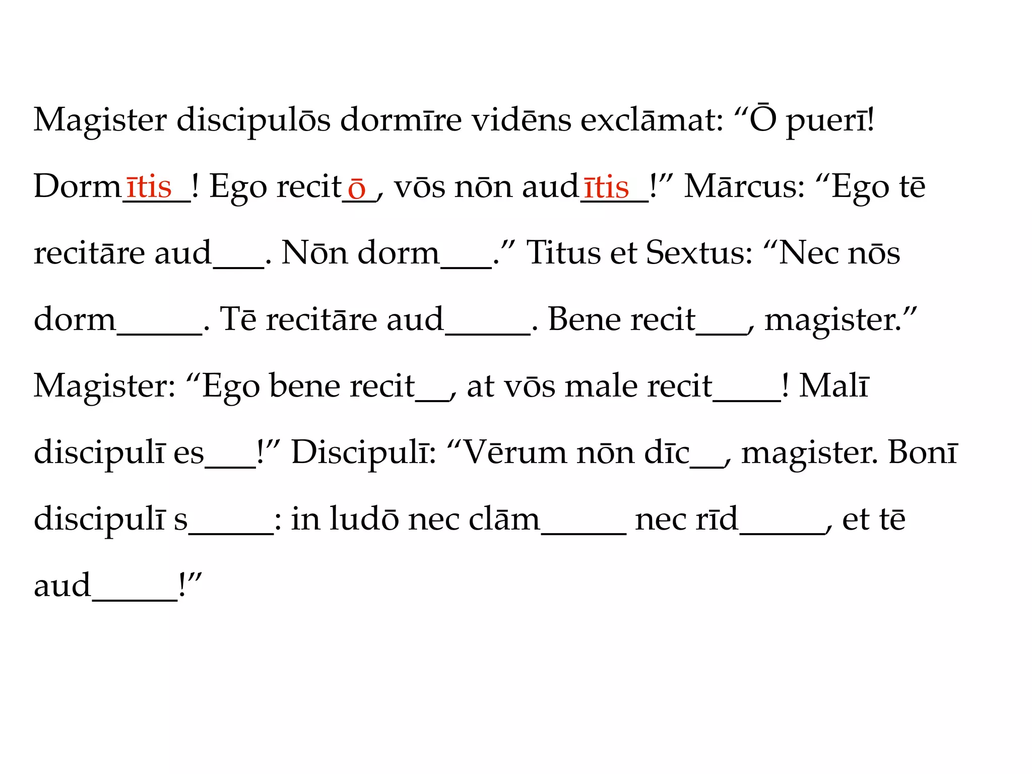 Magister discipulōs dormīre vidēns exclāmat: “Ō puerī!
Dorm____! Ego recit__, vōs nōn aud____!” Mārcus: “Ego tē
    ītis           ō              ītis
recitāre aud___. Nōn dorm___.” Titus et Sextus: “Nec nōs
dorm_____. Tē recitāre aud_____. Bene recit___, magister.”
Magister: “Ego bene recit__, at vōs male recit____! Malī
discipulī es___!” Discipulī: “Vērum nōn dīc__, magister. Bonī
discipulī s_____: in ludō nec clām_____ nec rīd_____, et tē
aud_____!”
 
