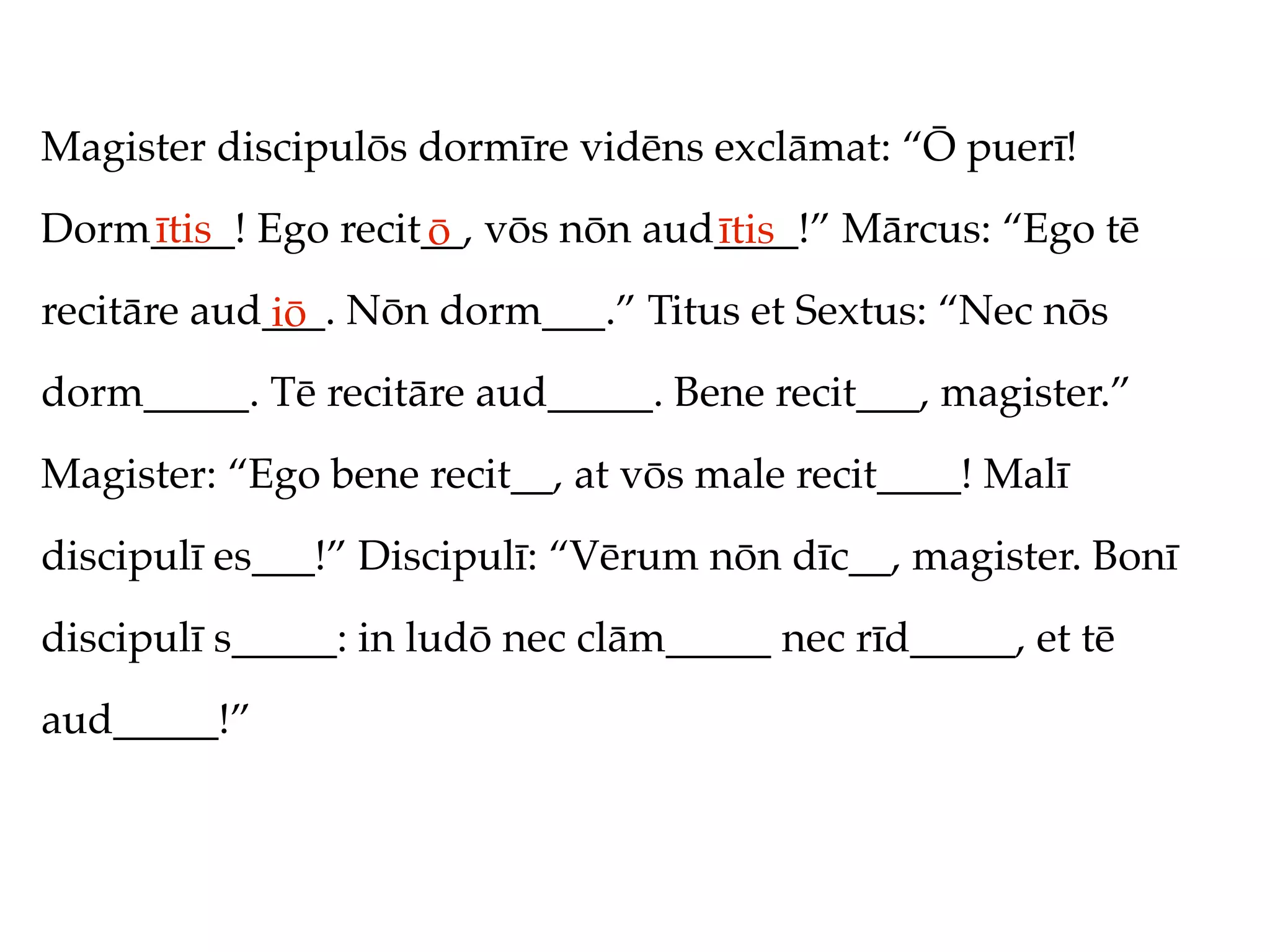 Magister discipulōs dormīre vidēns exclāmat: “Ō puerī!
Dorm____! Ego recit__, vōs nōn aud____!” Mārcus: “Ego tē
    ītis           ō              ītis
recitāre aud___. Nōn dorm___.” Titus et Sextus: “Nec nōs
            iō
dorm_____. Tē recitāre aud_____. Bene recit___, magister.”
Magister: “Ego bene recit__, at vōs male recit____! Malī
discipulī es___!” Discipulī: “Vērum nōn dīc__, magister. Bonī
discipulī s_____: in ludō nec clām_____ nec rīd_____, et tē
aud_____!”
 
