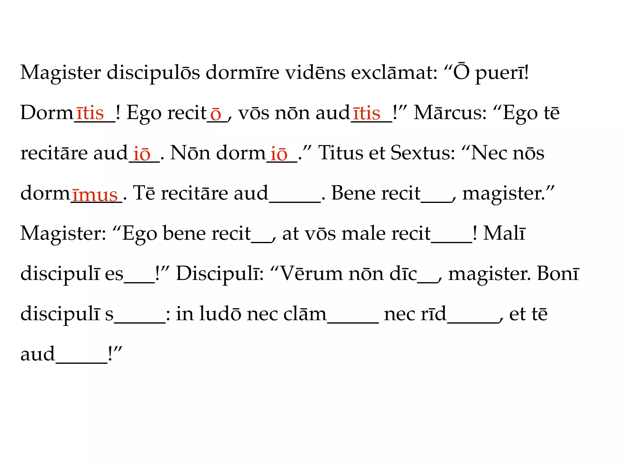 Magister discipulōs dormīre vidēns exclāmat: “Ō puerī!
Dorm____! Ego recit__, vōs nōn aud____!” Mārcus: “Ego tē
    ītis           ō              ītis
recitāre aud___. Nōn dorm___.” Titus et Sextus: “Nec nōs
            iō           iō
dorm_____. Tē recitāre aud_____. Bene recit___, magister.”
    īmus
Magister: “Ego bene recit__, at vōs male recit____! Malī
discipulī es___!” Discipulī: “Vērum nōn dīc__, magister. Bonī
discipulī s_____: in ludō nec clām_____ nec rīd_____, et tē
aud_____!”
 