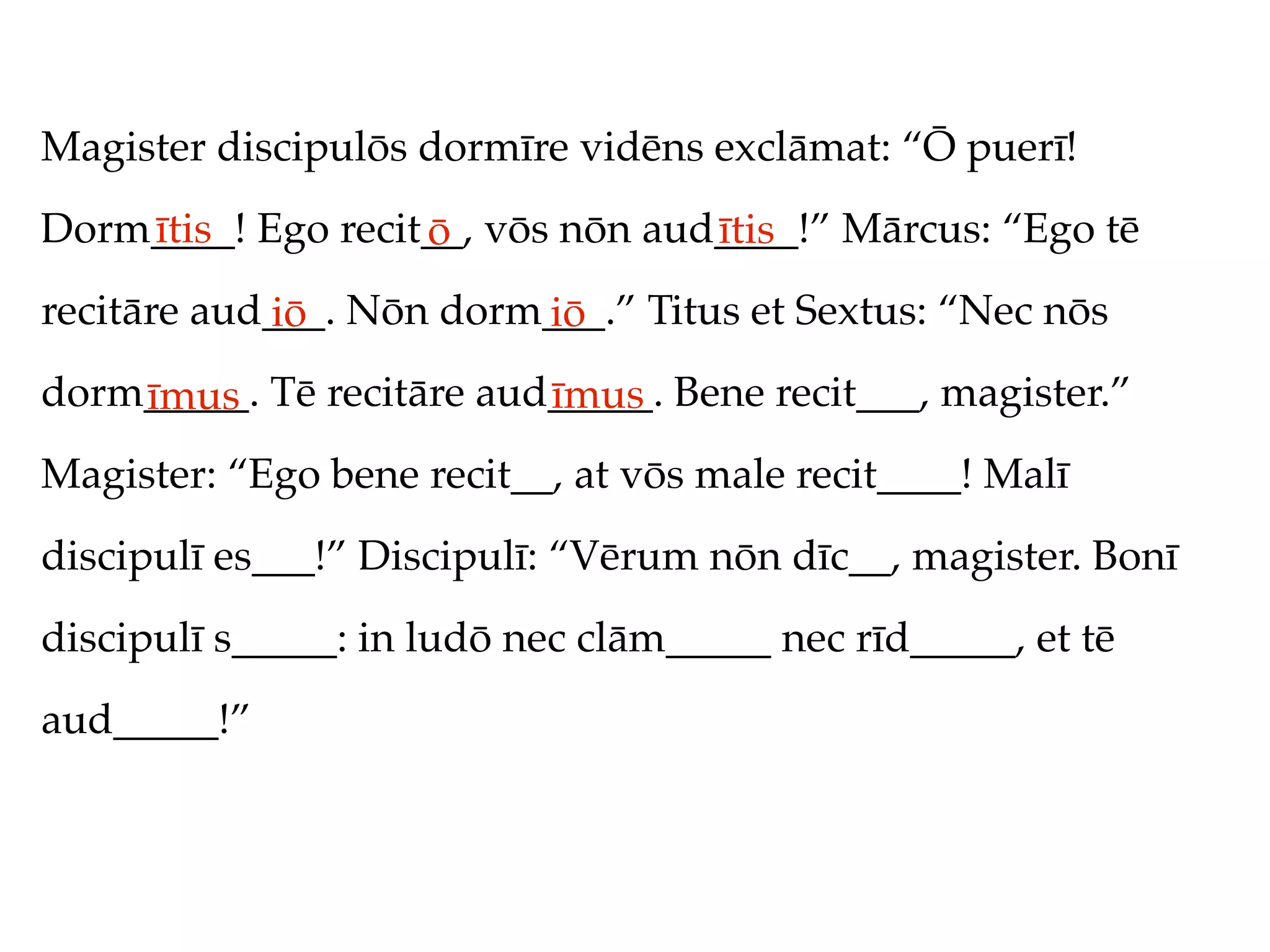 Magister discipulōs dormīre vidēns exclāmat: “Ō puerī!
Dorm____! Ego recit__, vōs nōn aud____!” Mārcus: “Ego tē
    ītis           ō              ītis
recitāre aud___. Nōn dorm___.” Titus et Sextus: “Nec nōs
            iō           iō
dorm_____. Tē recitāre aud_____. Bene recit___, magister.”
    īmus                  īmus
Magister: “Ego bene recit__, at vōs male recit____! Malī
discipulī es___!” Discipulī: “Vērum nōn dīc__, magister. Bonī
discipulī s_____: in ludō nec clām_____ nec rīd_____, et tē
aud_____!”
 
