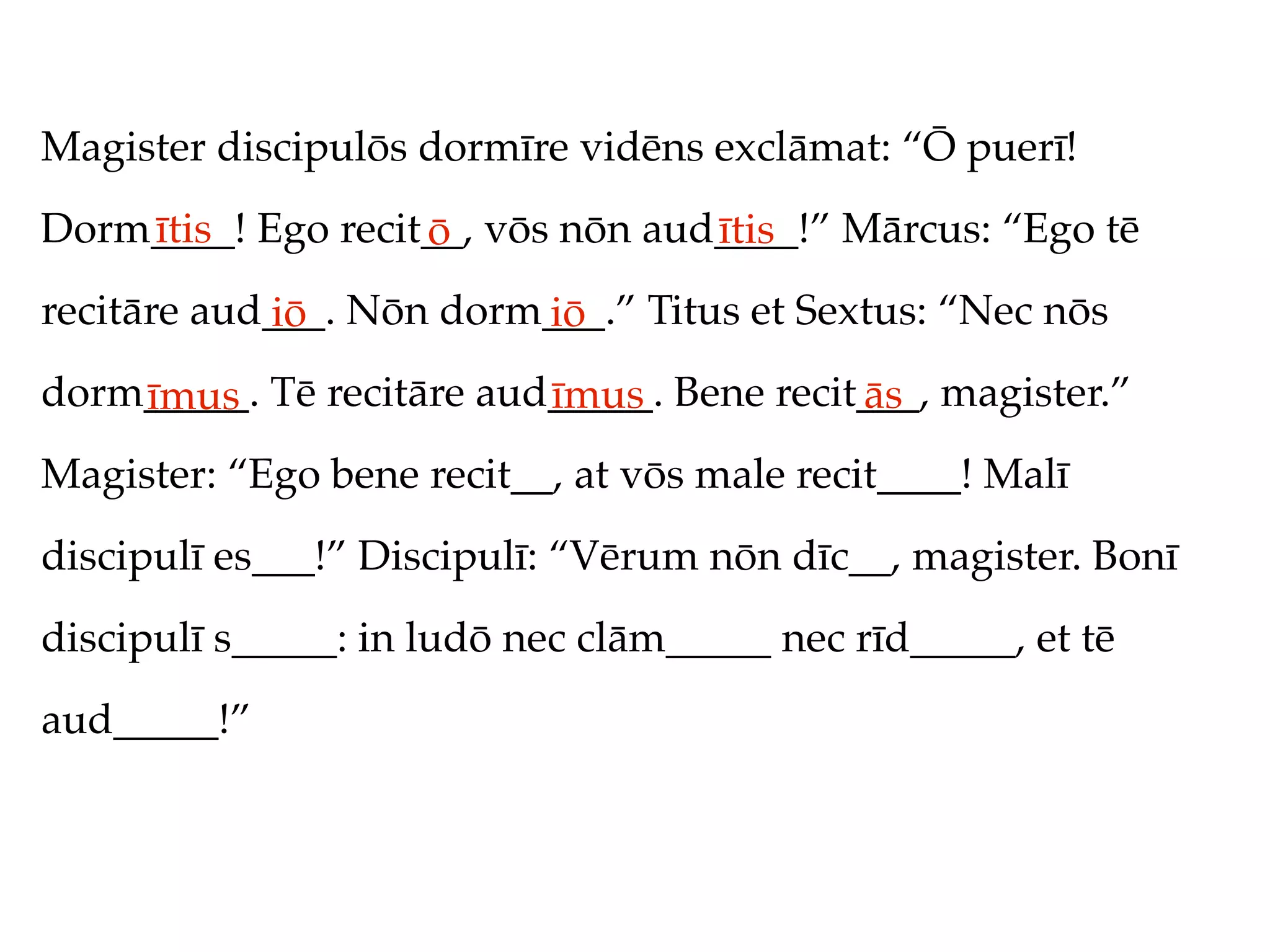 Magister discipulōs dormīre vidēns exclāmat: “Ō puerī!
Dorm____! Ego recit__, vōs nōn aud____!” Mārcus: “Ego tē
    ītis           ō              ītis
recitāre aud___. Nōn dorm___.” Titus et Sextus: “Nec nōs
            iō           iō
dorm_____. Tē recitāre aud_____. Bene recit___, magister.”
    īmus                  īmus             ās
Magister: “Ego bene recit__, at vōs male recit____! Malī
discipulī es___!” Discipulī: “Vērum nōn dīc__, magister. Bonī
discipulī s_____: in ludō nec clām_____ nec rīd_____, et tē
aud_____!”
 