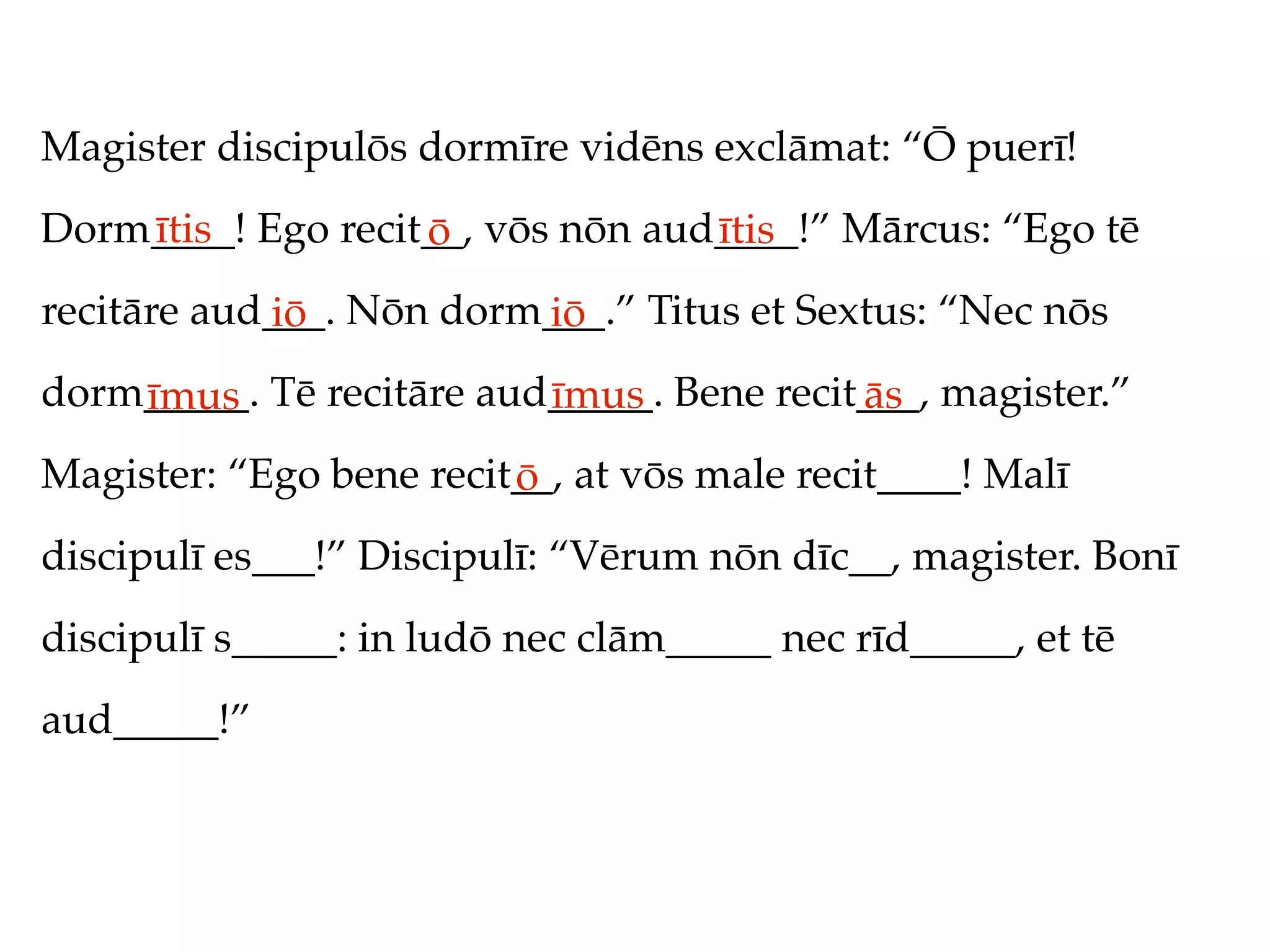 Magister discipulōs dormīre vidēns exclāmat: “Ō puerī!
Dorm____! Ego recit__, vōs nōn aud____!” Mārcus: “Ego tē
    ītis           ō              ītis
recitāre aud___. Nōn dorm___.” Titus et Sextus: “Nec nōs
            iō           iō
dorm_____. Tē recitāre aud_____. Bene recit___, magister.”
    īmus                  īmus             ās
Magister: “Ego bene recit__, at vōs male recit____! Malī
                         ō
discipulī es___!” Discipulī: “Vērum nōn dīc__, magister. Bonī
discipulī s_____: in ludō nec clām_____ nec rīd_____, et tē
aud_____!”
 