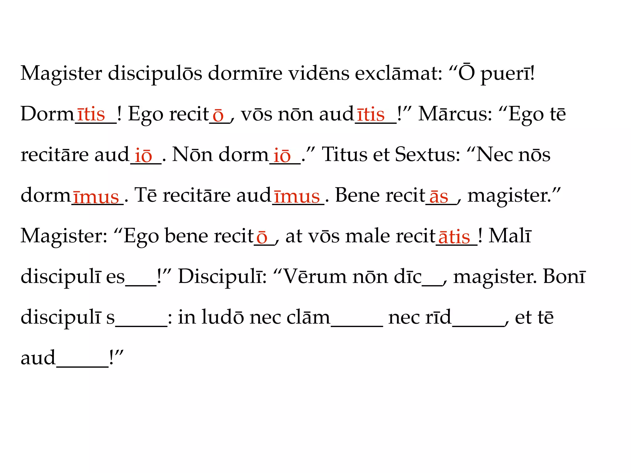 Magister discipulōs dormīre vidēns exclāmat: “Ō puerī!
Dorm____! Ego recit__, vōs nōn aud____!” Mārcus: “Ego tē
    ītis           ō              ītis
recitāre aud___. Nōn dorm___.” Titus et Sextus: “Nec nōs
            iō           iō
dorm_____. Tē recitāre aud_____. Bene recit___, magister.”
    īmus                  īmus             ās
Magister: “Ego bene recit__, at vōs male recit____! Malī
                         ō                    ātis
discipulī es___!” Discipulī: “Vērum nōn dīc__, magister. Bonī
discipulī s_____: in ludō nec clām_____ nec rīd_____, et tē
aud_____!”
 
