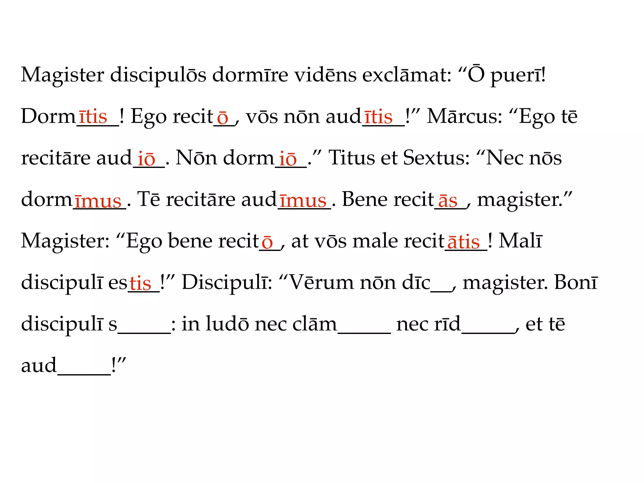 Magister discipulōs dormīre vidēns exclāmat: “Ō puerī!
Dorm____! Ego recit__, vōs nōn aud____!” Mārcus: “Ego tē
    ītis           ō              ītis
recitāre aud___. Nōn dorm___.” Titus et Sextus: “Nec nōs
            iō           iō
dorm_____. Tē recitāre aud_____. Bene recit___, magister.”
    īmus                  īmus             ās
Magister: “Ego bene recit__, at vōs male recit____! Malī
                         ō                    ātis
discipulī es___!” Discipulī: “Vērum nōn dīc__, magister. Bonī
            tis
discipulī s_____: in ludō nec clām_____ nec rīd_____, et tē
aud_____!”
 