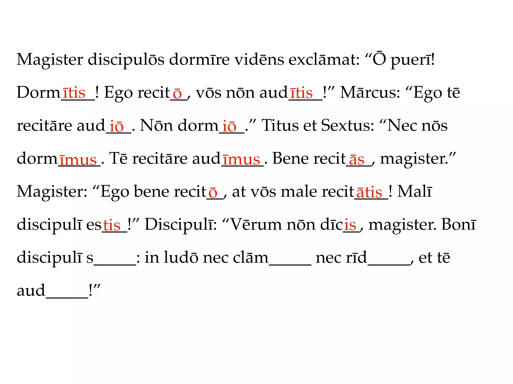 Magister discipulōs dormīre vidēns exclāmat: “Ō puerī!
Dorm____! Ego recit__, vōs nōn aud____!” Mārcus: “Ego tē
    ītis           ō              ītis
recitāre aud___. Nōn dorm___.” Titus et Sextus: “Nec nōs
            iō           iō
dorm_____. Tē recitāre aud_____. Bene recit___, magister.”
    īmus                  īmus             ās
Magister: “Ego bene recit__, at vōs male recit____! Malī
                         ō                    ātis
discipulī es___!” Discipulī: “Vērum nōn dīc__, magister. Bonī
            tis                            is
discipulī s_____: in ludō nec clām_____ nec rīd_____, et tē
aud_____!”
 