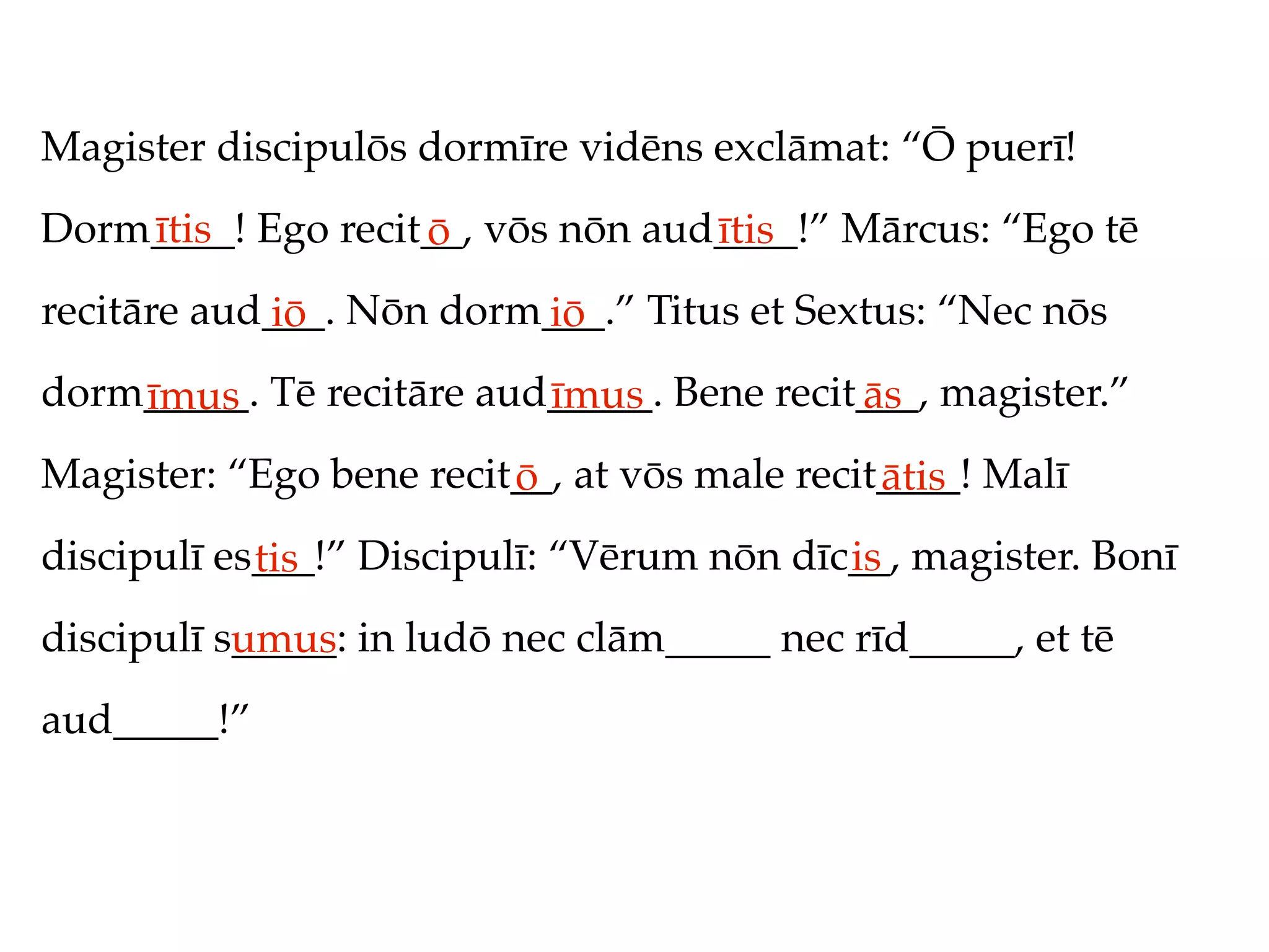 Magister discipulōs dormīre vidēns exclāmat: “Ō puerī!
Dorm____! Ego recit__, vōs nōn aud____!” Mārcus: “Ego tē
    ītis           ō              ītis
recitāre aud___. Nōn dorm___.” Titus et Sextus: “Nec nōs
            iō           iō
dorm_____. Tē recitāre aud_____. Bene recit___, magister.”
    īmus                  īmus             ās
Magister: “Ego bene recit__, at vōs male recit____! Malī
                         ō                    ātis
discipulī es___!” Discipulī: “Vērum nōn dīc__, magister. Bonī
            tis                            is
discipulī s_____: in ludō nec clām_____ nec rīd_____, et tē
           umus
aud_____!”
 