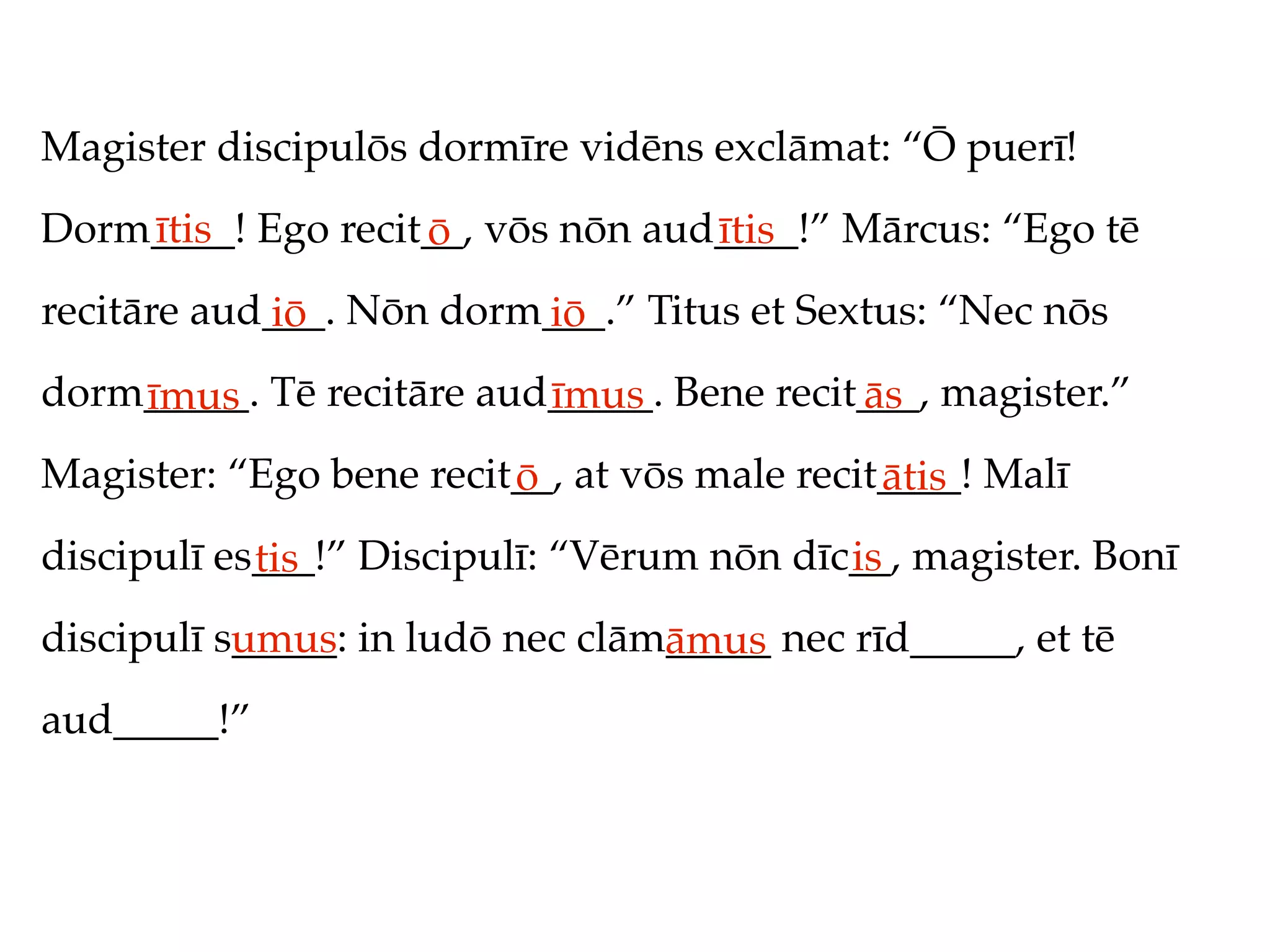 Magister discipulōs dormīre vidēns exclāmat: “Ō puerī!
Dorm____! Ego recit__, vōs nōn aud____!” Mārcus: “Ego tē
    ītis           ō              ītis
recitāre aud___. Nōn dorm___.” Titus et Sextus: “Nec nōs
            iō           iō
dorm_____. Tē recitāre aud_____. Bene recit___, magister.”
    īmus                  īmus             ās
Magister: “Ego bene recit__, at vōs male recit____! Malī
                         ō                    ātis
discipulī es___!” Discipulī: “Vērum nōn dīc__, magister. Bonī
            tis                            is
discipulī s_____: in ludō nec clām_____ nec rīd_____, et tē
           umus                   āmus
aud_____!”
 