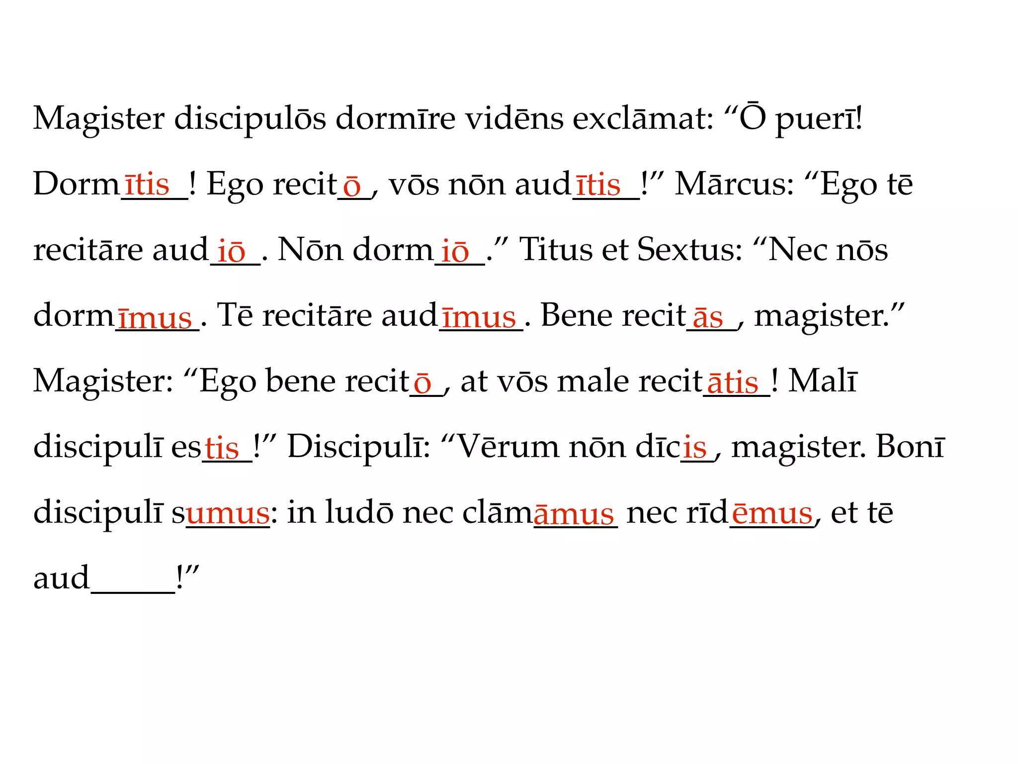 Magister discipulōs dormīre vidēns exclāmat: “Ō puerī!
Dorm____! Ego recit__, vōs nōn aud____!” Mārcus: “Ego tē
    ītis           ō              ītis
recitāre aud___. Nōn dorm___.” Titus et Sextus: “Nec nōs
            iō           iō
dorm_____. Tē recitāre aud_____. Bene recit___, magister.”
    īmus                  īmus             ās
Magister: “Ego bene recit__, at vōs male recit____! Malī
                         ō                    ātis
discipulī es___!” Discipulī: “Vērum nōn dīc__, magister. Bonī
            tis                            is
discipulī s_____: in ludō nec clām_____ nec rīd_____, et tē
           umus                   āmus         ēmus
aud_____!”
 