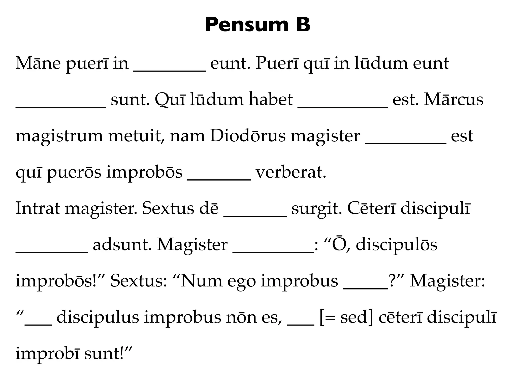 Pensum B
Māne puerī in ________ eunt. Puerī quī in lūdum eunt

__________ sunt. Quī lūdum habet __________ est. Mārcus

magistrum metuit, nam Diodōrus magister _________ est

quī puerōs improbōs _______ verberat.

Intrat magister. Sextus dē _______ surgit. Cēterī discipulī

________ adsunt. Magister _________: “Ō, discipulōs

improbōs!” Sextus: “Num ego improbus _____?” Magister:

“___ discipulus improbus nōn es, ___ [= sed] cēterī discipulī

improbī sunt!”
 