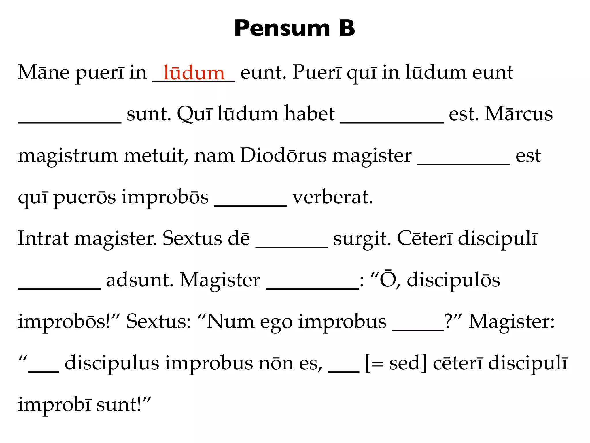 Pensum B
Māne puerī in ________ eunt. Puerī quī in lūdum eunt
               lūdum
__________ sunt. Quī lūdum habet __________ est. Mārcus

magistrum metuit, nam Diodōrus magister _________ est

quī puerōs improbōs _______ verberat.

Intrat magister. Sextus dē _______ surgit. Cēterī discipulī

________ adsunt. Magister _________: “Ō, discipulōs

improbōs!” Sextus: “Num ego improbus _____?” Magister:

“___ discipulus improbus nōn es, ___ [= sed] cēterī discipulī

improbī sunt!”
 