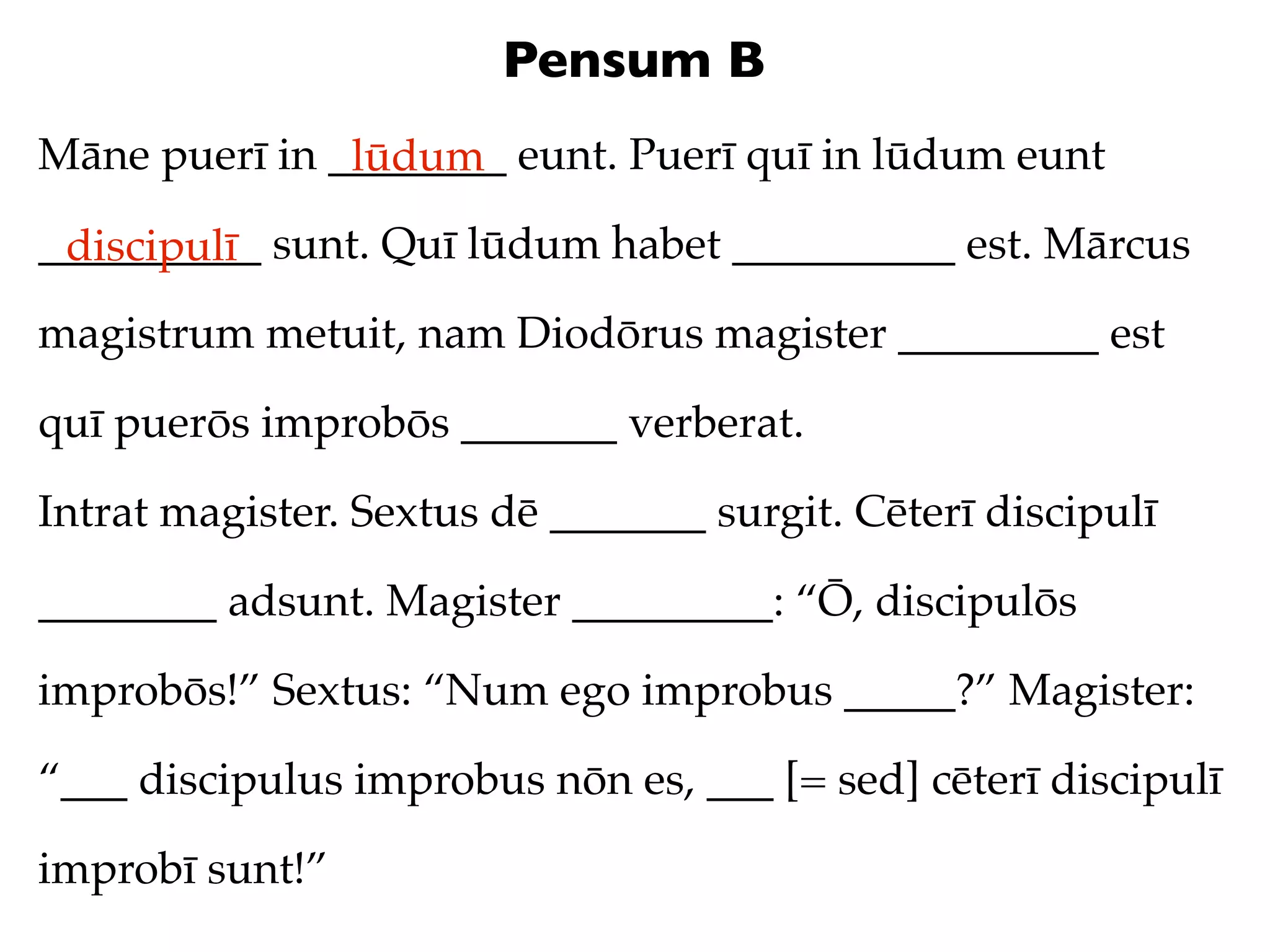 Pensum B
Māne puerī in ________ eunt. Puerī quī in lūdum eunt
               lūdum
__________ sunt. Quī lūdum habet __________ est. Mārcus
 discipulī
magistrum metuit, nam Diodōrus magister _________ est

quī puerōs improbōs _______ verberat.

Intrat magister. Sextus dē _______ surgit. Cēterī discipulī

________ adsunt. Magister _________: “Ō, discipulōs

improbōs!” Sextus: “Num ego improbus _____?” Magister:

“___ discipulus improbus nōn es, ___ [= sed] cēterī discipulī

improbī sunt!”
 