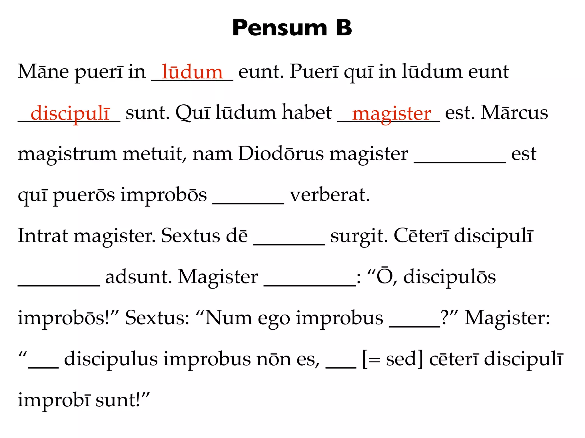 Pensum B
Māne puerī in ________ eunt. Puerī quī in lūdum eunt
               lūdum
__________ sunt. Quī lūdum habet __________ est. Mārcus
 discipulī                        magister
magistrum metuit, nam Diodōrus magister _________ est

quī puerōs improbōs _______ verberat.

Intrat magister. Sextus dē _______ surgit. Cēterī discipulī

________ adsunt. Magister _________: “Ō, discipulōs

improbōs!” Sextus: “Num ego improbus _____?” Magister:

“___ discipulus improbus nōn es, ___ [= sed] cēterī discipulī

improbī sunt!”
 
