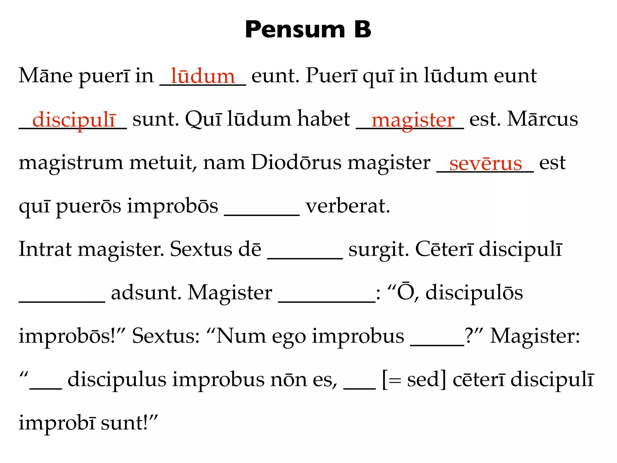 Pensum B
Māne puerī in ________ eunt. Puerī quī in lūdum eunt
               lūdum
__________ sunt. Quī lūdum habet __________ est. Mārcus
 discipulī                        magister
magistrum metuit, nam Diodōrus magister _________ est
                                         sevērus
quī puerōs improbōs _______ verberat.

Intrat magister. Sextus dē _______ surgit. Cēterī discipulī

________ adsunt. Magister _________: “Ō, discipulōs

improbōs!” Sextus: “Num ego improbus _____?” Magister:

“___ discipulus improbus nōn es, ___ [= sed] cēterī discipulī

improbī sunt!”
 