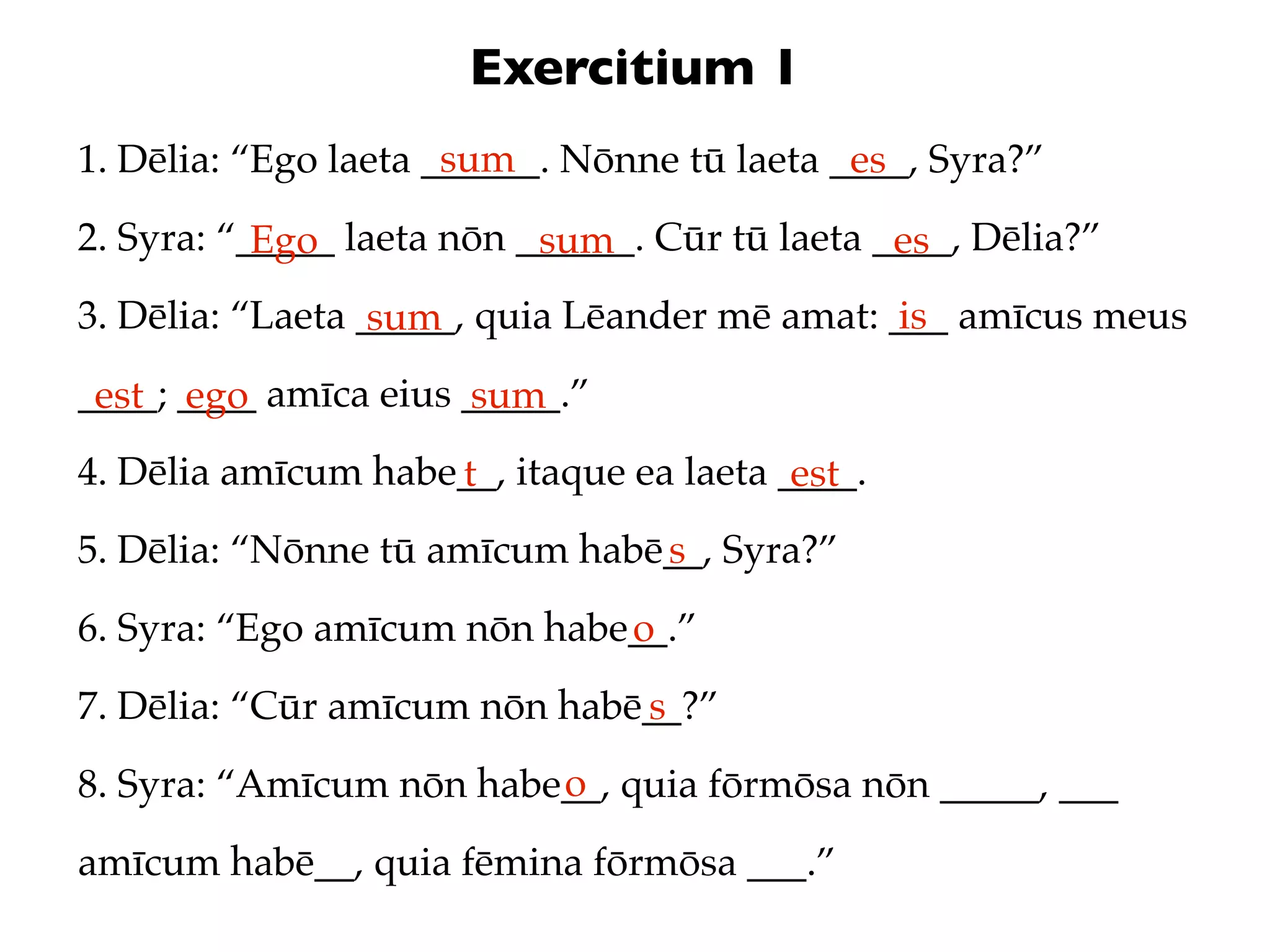 Exercitium 1
                      sum
1. Dēlia: “Ego laeta ______. Nōnne tū laeta ____, Syra?”
                                             es
2. Syra: “_____ laeta nōn ______. Cūr tū laeta ____, Dēlia?”
           Ego             sum                  es
3. Dēlia: “Laeta _____, quia Lēander mē amat: ___ amīcus meus
                  sum                          is
____; ____ amīca eius _____.”
 est ego              sum
4. Dēlia amīcum habe__, itaque ea laeta ____.
                    t                    est
5. Dēlia: “Nōnne tū amīcum habē__, Syra?”
                               s
6. Syra: “Ego amīcum nōn habe__.”
                             o
7. Dēlia: “Cūr amīcum nōn habē__?”
                              s
                         o
8. Syra: “Amīcum nōn habe__, quia fōrmōsa nōn _____, ___
amīcum habē__, quia fēmina fōrmōsa ___.”
 
