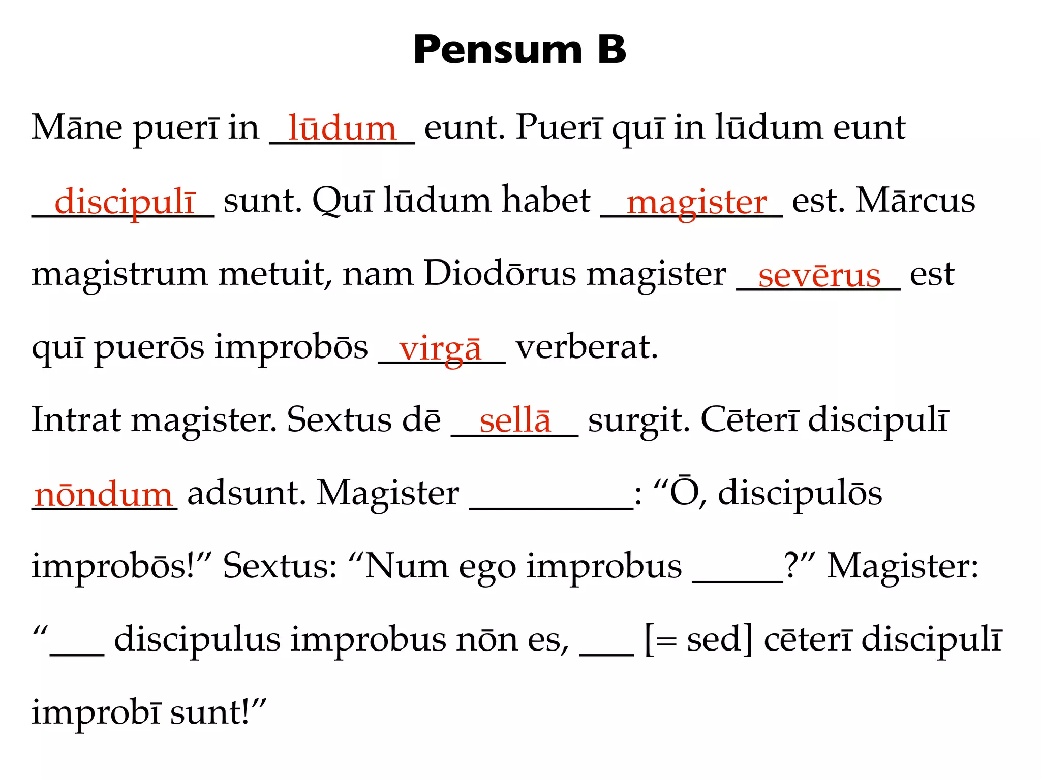 Pensum B
Māne puerī in ________ eunt. Puerī quī in lūdum eunt
               lūdum
__________ sunt. Quī lūdum habet __________ est. Mārcus
 discipulī                        magister
magistrum metuit, nam Diodōrus magister _________ est
                                         sevērus
quī puerōs improbōs _______ verberat.
                     virgā
Intrat magister. Sextus dē _______ surgit. Cēterī discipulī
                             sellā
________ adsunt. Magister _________: “Ō, discipulōs
nōndum
improbōs!” Sextus: “Num ego improbus _____?” Magister:

“___ discipulus improbus nōn es, ___ [= sed] cēterī discipulī

improbī sunt!”
 