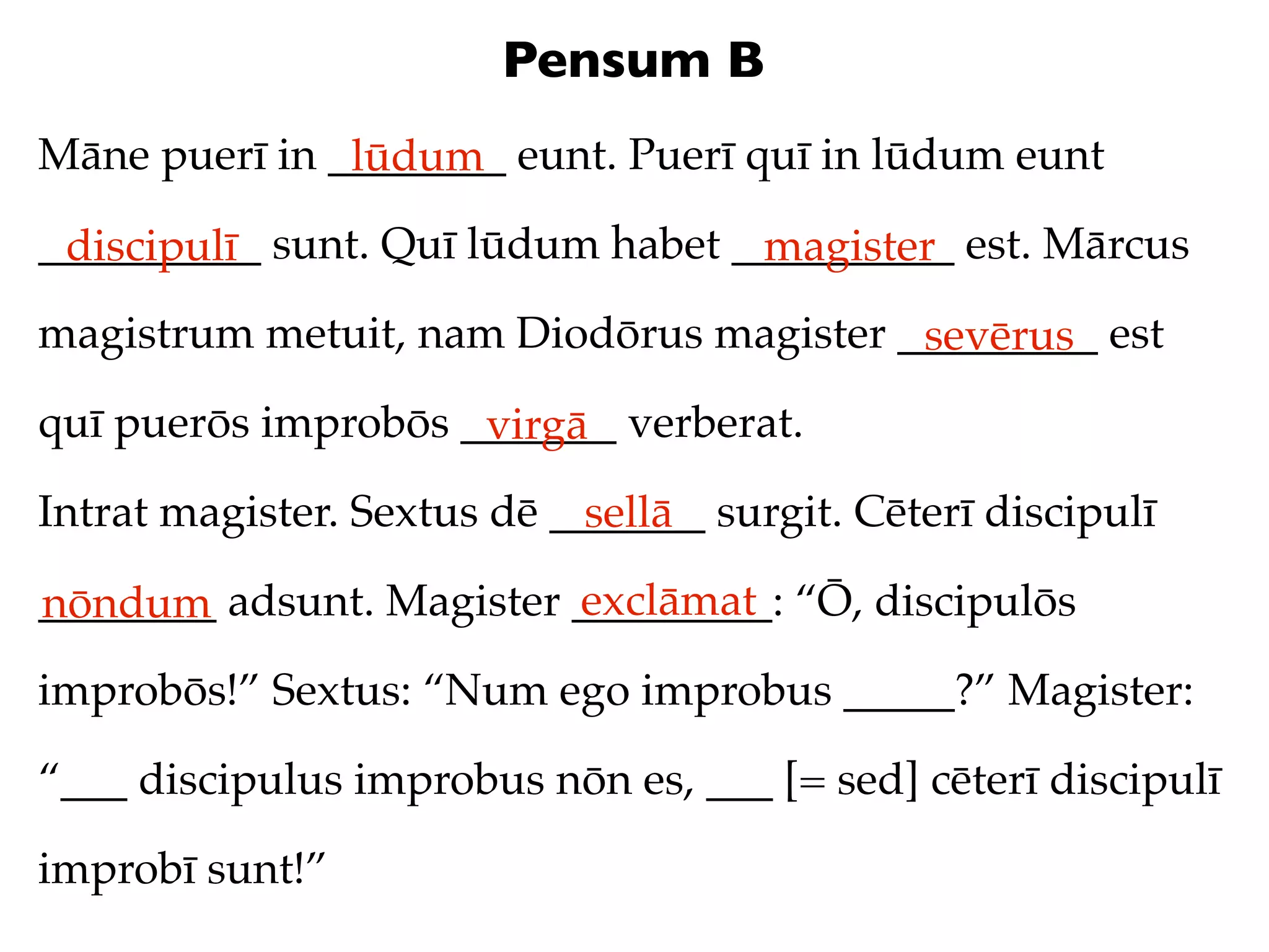 Pensum B
Māne puerī in ________ eunt. Puerī quī in lūdum eunt
               lūdum
__________ sunt. Quī lūdum habet __________ est. Mārcus
 discipulī                        magister
magistrum metuit, nam Diodōrus magister _________ est
                                         sevērus
quī puerōs improbōs _______ verberat.
                     virgā
Intrat magister. Sextus dē _______ surgit. Cēterī discipulī
                             sellā
                          exclāmat
________ adsunt. Magister _________: “Ō, discipulōs
nōndum
improbōs!” Sextus: “Num ego improbus _____?” Magister:

“___ discipulus improbus nōn es, ___ [= sed] cēterī discipulī

improbī sunt!”
 