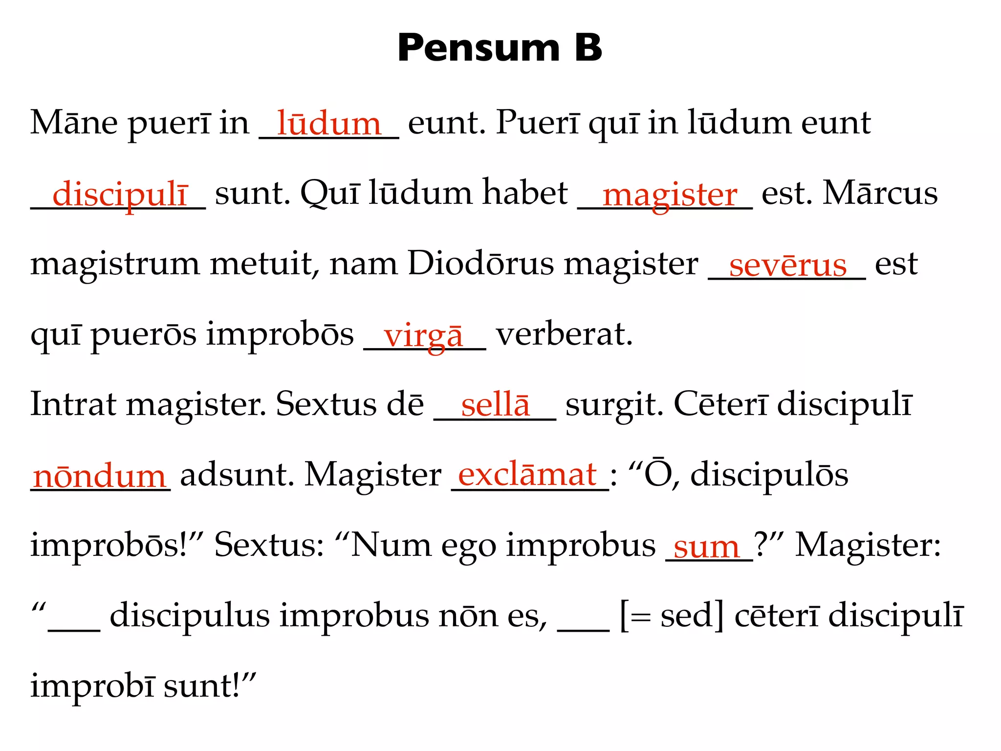 Pensum B
Māne puerī in ________ eunt. Puerī quī in lūdum eunt
               lūdum
__________ sunt. Quī lūdum habet __________ est. Mārcus
 discipulī                        magister
magistrum metuit, nam Diodōrus magister _________ est
                                         sevērus
quī puerōs improbōs _______ verberat.
                     virgā
Intrat magister. Sextus dē _______ surgit. Cēterī discipulī
                             sellā
                          exclāmat
________ adsunt. Magister _________: “Ō, discipulōs
nōndum
improbōs!” Sextus: “Num ego improbus _____?” Magister:
                                     sum
“___ discipulus improbus nōn es, ___ [= sed] cēterī discipulī

improbī sunt!”
 