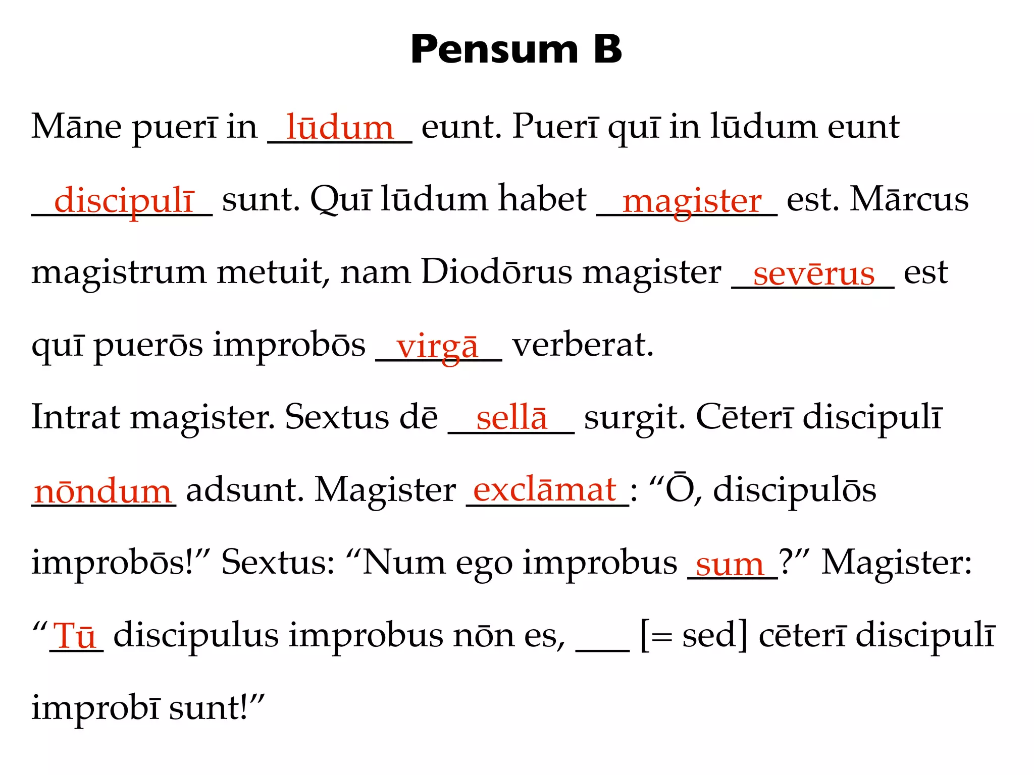 Pensum B
Māne puerī in ________ eunt. Puerī quī in lūdum eunt
               lūdum
__________ sunt. Quī lūdum habet __________ est. Mārcus
 discipulī                        magister
magistrum metuit, nam Diodōrus magister _________ est
                                         sevērus
quī puerōs improbōs _______ verberat.
                     virgā
Intrat magister. Sextus dē _______ surgit. Cēterī discipulī
                             sellā
                          exclāmat
________ adsunt. Magister _________: “Ō, discipulōs
nōndum
improbōs!” Sextus: “Num ego improbus _____?” Magister:
                                     sum
“___ discipulus improbus nōn es, ___ [= sed] cēterī discipulī
 Tū
improbī sunt!”
 
