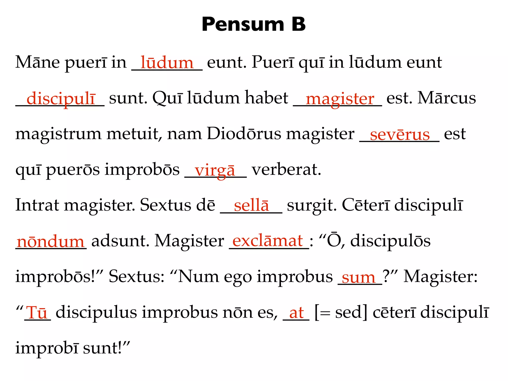 Pensum B
Māne puerī in ________ eunt. Puerī quī in lūdum eunt
               lūdum
__________ sunt. Quī lūdum habet __________ est. Mārcus
 discipulī                        magister
magistrum metuit, nam Diodōrus magister _________ est
                                         sevērus
quī puerōs improbōs _______ verberat.
                     virgā
Intrat magister. Sextus dē _______ surgit. Cēterī discipulī
                             sellā
                          exclāmat
________ adsunt. Magister _________: “Ō, discipulōs
nōndum
improbōs!” Sextus: “Num ego improbus _____?” Magister:
                                     sum
“___ discipulus improbus nōn es, ___ [= sed] cēterī discipulī
 Tū                               at
improbī sunt!”
 