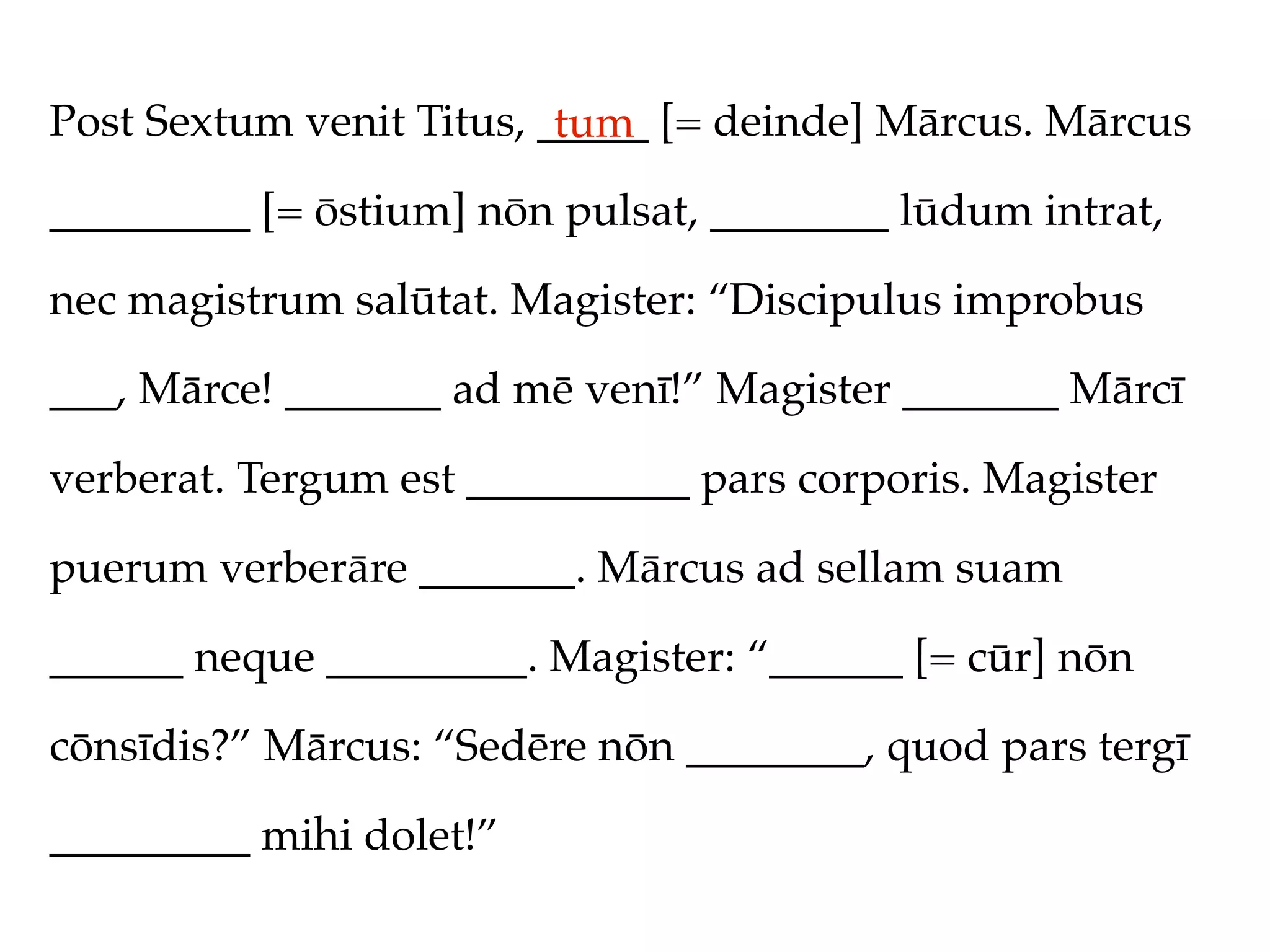 Post Sextum venit Titus, _____ [= deinde] Mārcus. Mārcus
                          tum
_________ [= ōstium] nōn pulsat, ________ lūdum intrat,

nec magistrum salūtat. Magister: “Discipulus improbus

___, Mārce! _______ ad mē venī!” Magister _______ Mārcī

verberat. Tergum est __________ pars corporis. Magister

puerum verberāre _______. Mārcus ad sellam suam

______ neque _________. Magister: “______ [= cūr] nōn

cōnsīdis?” Mārcus: “Sedēre nōn ________, quod pars tergī

_________ mihi dolet!”
 