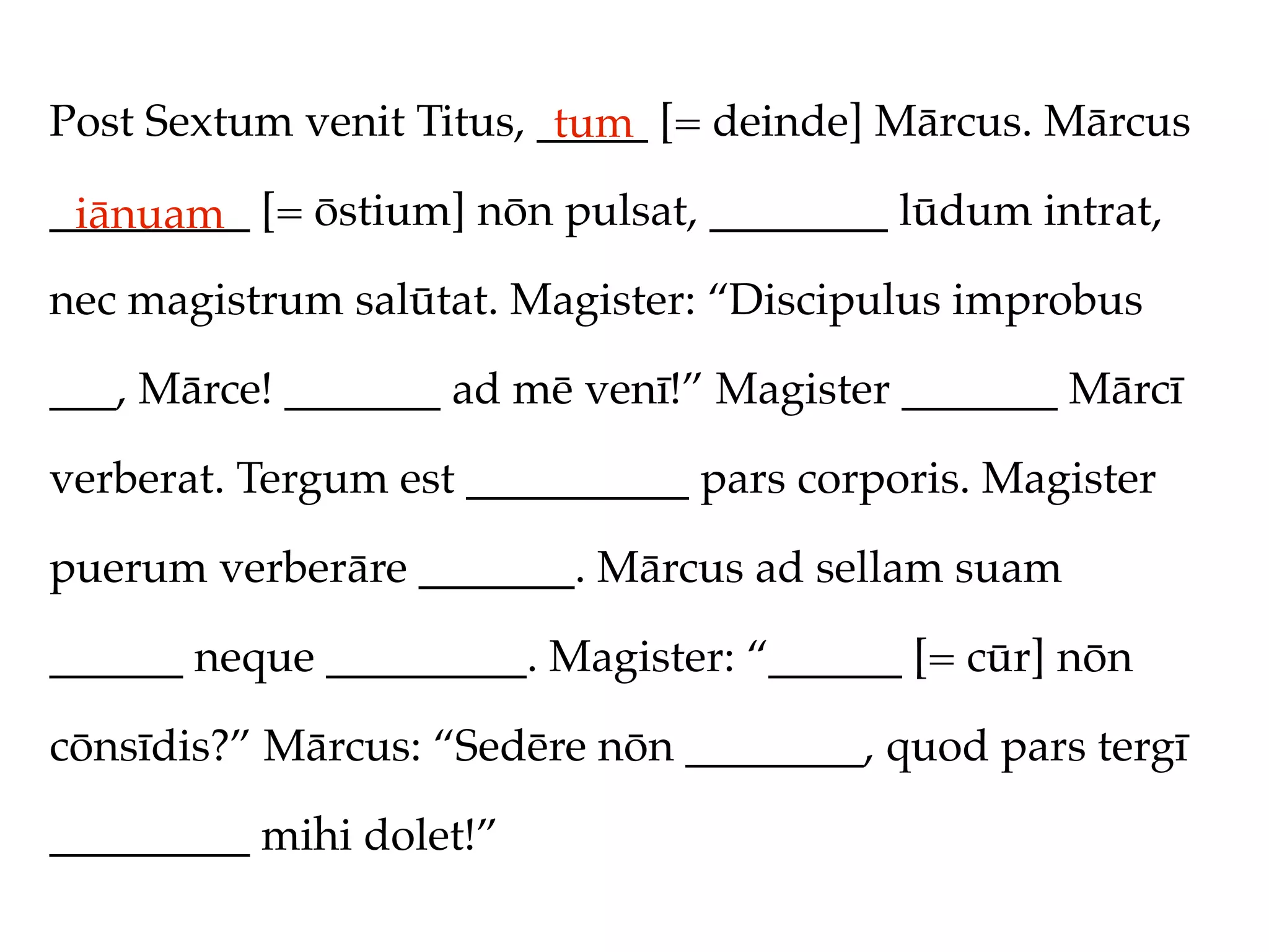 Post Sextum venit Titus, _____ [= deinde] Mārcus. Mārcus
                          tum
_________ [= ōstium] nōn pulsat, ________ lūdum intrat,
 iānuam
nec magistrum salūtat. Magister: “Discipulus improbus

___, Mārce! _______ ad mē venī!” Magister _______ Mārcī

verberat. Tergum est __________ pars corporis. Magister

puerum verberāre _______. Mārcus ad sellam suam

______ neque _________. Magister: “______ [= cūr] nōn

cōnsīdis?” Mārcus: “Sedēre nōn ________, quod pars tergī

_________ mihi dolet!”
 