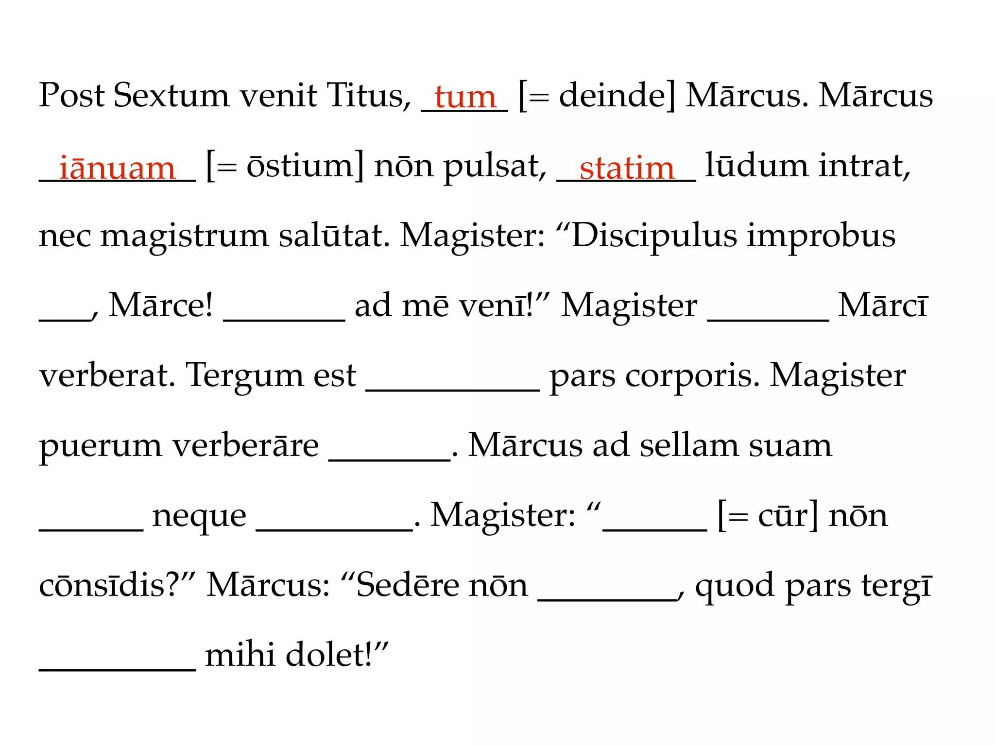 Post Sextum venit Titus, _____ [= deinde] Mārcus. Mārcus
                          tum
_________ [= ōstium] nōn pulsat, ________ lūdum intrat,
 iānuam                           statim
nec magistrum salūtat. Magister: “Discipulus improbus

___, Mārce! _______ ad mē venī!” Magister _______ Mārcī

verberat. Tergum est __________ pars corporis. Magister

puerum verberāre _______. Mārcus ad sellam suam

______ neque _________. Magister: “______ [= cūr] nōn

cōnsīdis?” Mārcus: “Sedēre nōn ________, quod pars tergī

_________ mihi dolet!”
 