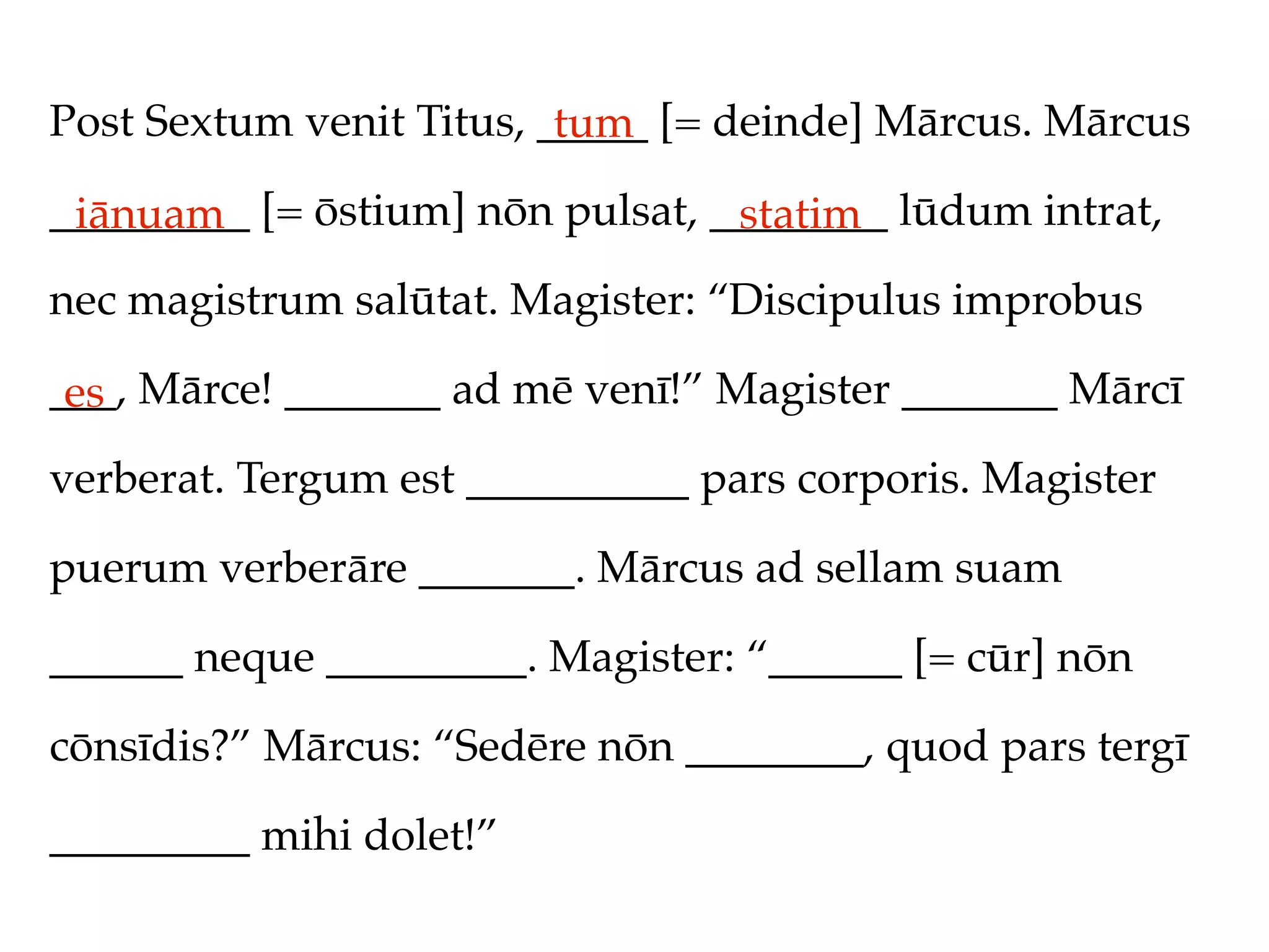 Post Sextum venit Titus, _____ [= deinde] Mārcus. Mārcus
                          tum
_________ [= ōstium] nōn pulsat, ________ lūdum intrat,
 iānuam                           statim
nec magistrum salūtat. Magister: “Discipulus improbus

___, Mārce! _______ ad mē venī!” Magister _______ Mārcī
 es
verberat. Tergum est __________ pars corporis. Magister

puerum verberāre _______. Mārcus ad sellam suam

______ neque _________. Magister: “______ [= cūr] nōn

cōnsīdis?” Mārcus: “Sedēre nōn ________, quod pars tergī

_________ mihi dolet!”
 