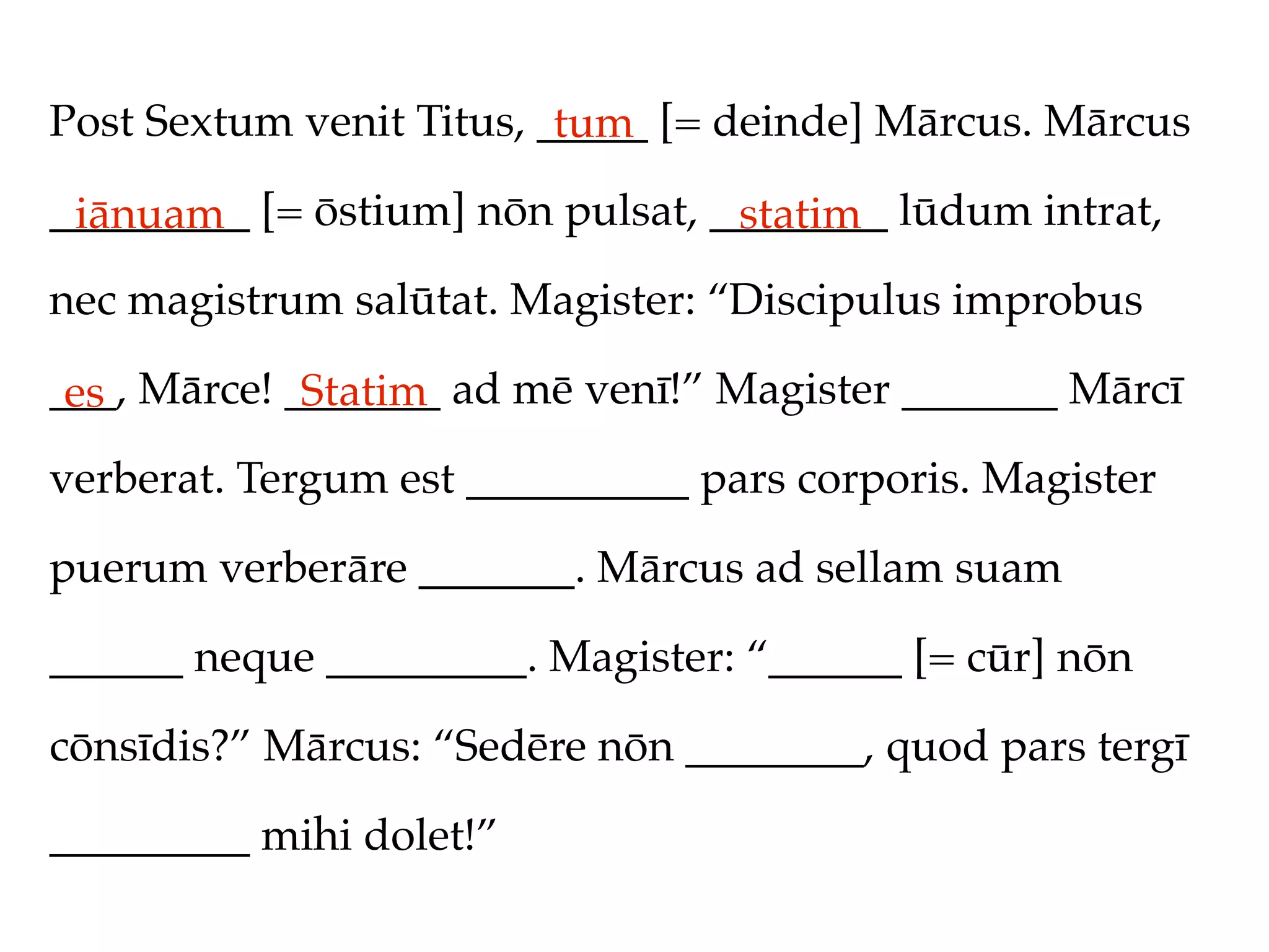 Post Sextum venit Titus, _____ [= deinde] Mārcus. Mārcus
                          tum
_________ [= ōstium] nōn pulsat, ________ lūdum intrat,
 iānuam                           statim
nec magistrum salūtat. Magister: “Discipulus improbus

___, Mārce! _______ ad mē venī!” Magister _______ Mārcī
 es          Statim
verberat. Tergum est __________ pars corporis. Magister

puerum verberāre _______. Mārcus ad sellam suam

______ neque _________. Magister: “______ [= cūr] nōn

cōnsīdis?” Mārcus: “Sedēre nōn ________, quod pars tergī

_________ mihi dolet!”
 