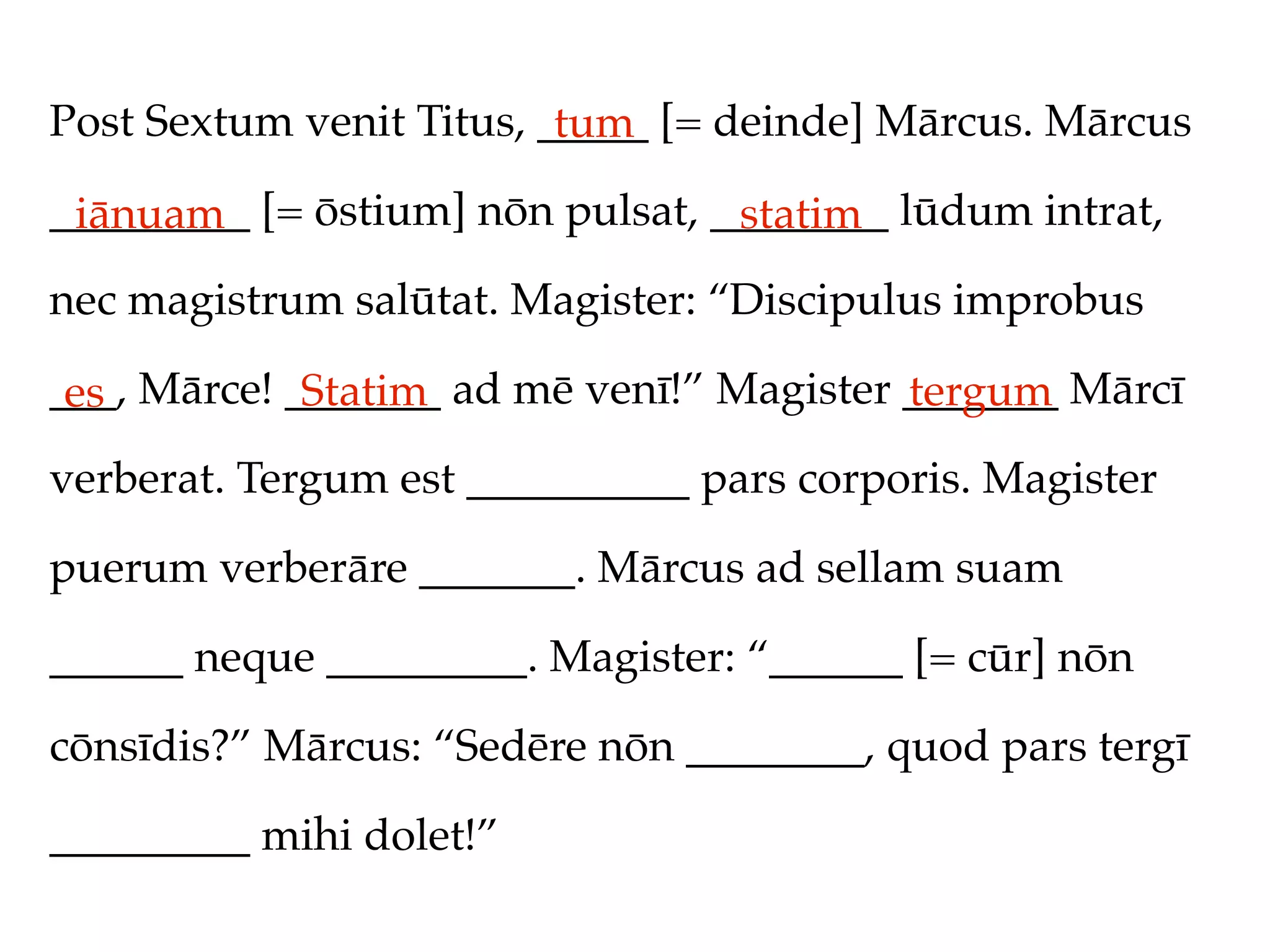 Post Sextum venit Titus, _____ [= deinde] Mārcus. Mārcus
                          tum
_________ [= ōstium] nōn pulsat, ________ lūdum intrat,
 iānuam                           statim
nec magistrum salūtat. Magister: “Discipulus improbus

___, Mārce! _______ ad mē venī!” Magister _______ Mārcī
 es          Statim                       tergum
verberat. Tergum est __________ pars corporis. Magister

puerum verberāre _______. Mārcus ad sellam suam

______ neque _________. Magister: “______ [= cūr] nōn

cōnsīdis?” Mārcus: “Sedēre nōn ________, quod pars tergī

_________ mihi dolet!”
 
