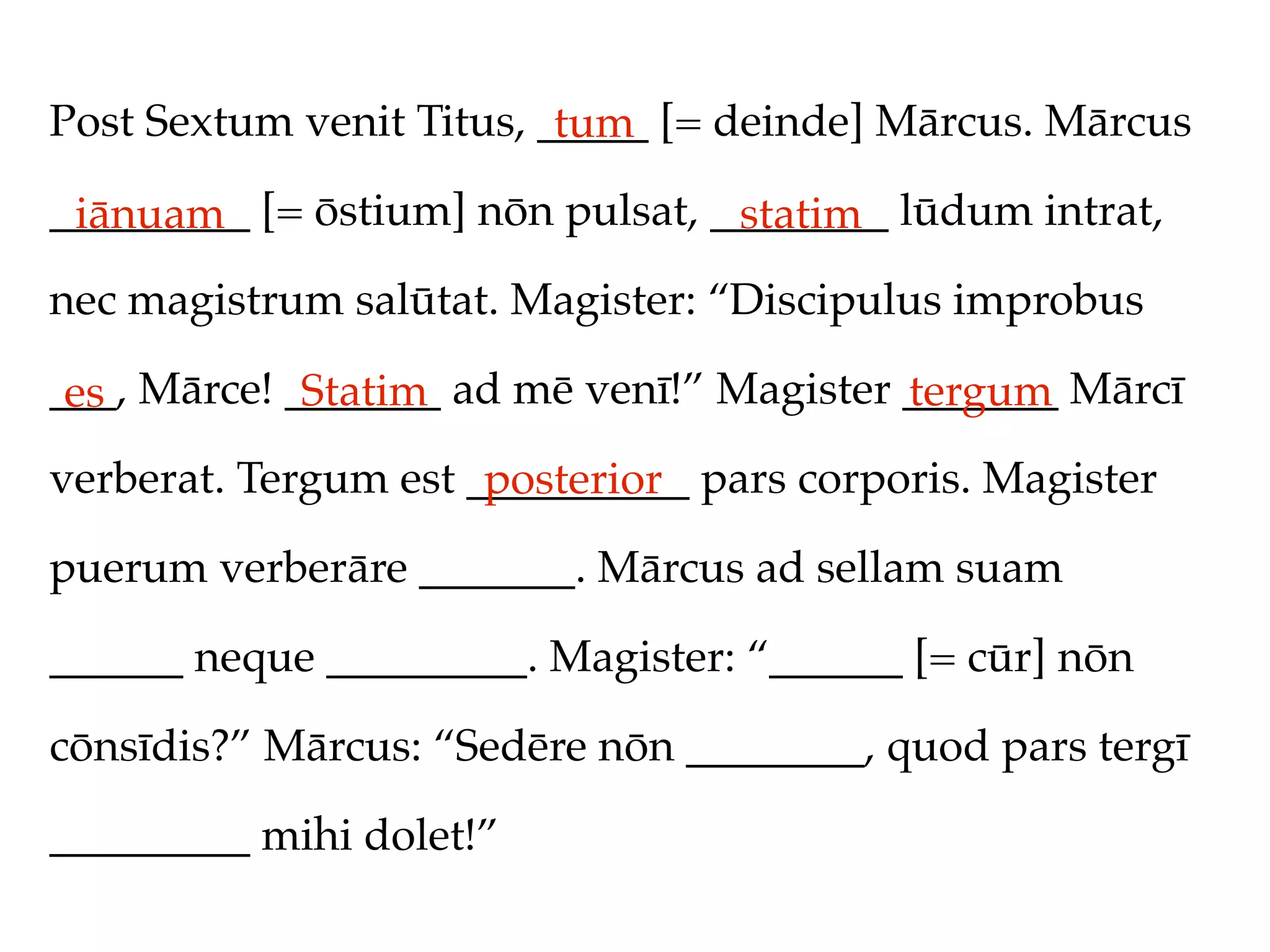Post Sextum venit Titus, _____ [= deinde] Mārcus. Mārcus
                          tum
_________ [= ōstium] nōn pulsat, ________ lūdum intrat,
 iānuam                           statim
nec magistrum salūtat. Magister: “Discipulus improbus

___, Mārce! _______ ad mē venī!” Magister _______ Mārcī
 es          Statim                       tergum
verberat. Tergum est __________ pars corporis. Magister
                      posterior
puerum verberāre _______. Mārcus ad sellam suam

______ neque _________. Magister: “______ [= cūr] nōn

cōnsīdis?” Mārcus: “Sedēre nōn ________, quod pars tergī

_________ mihi dolet!”
 