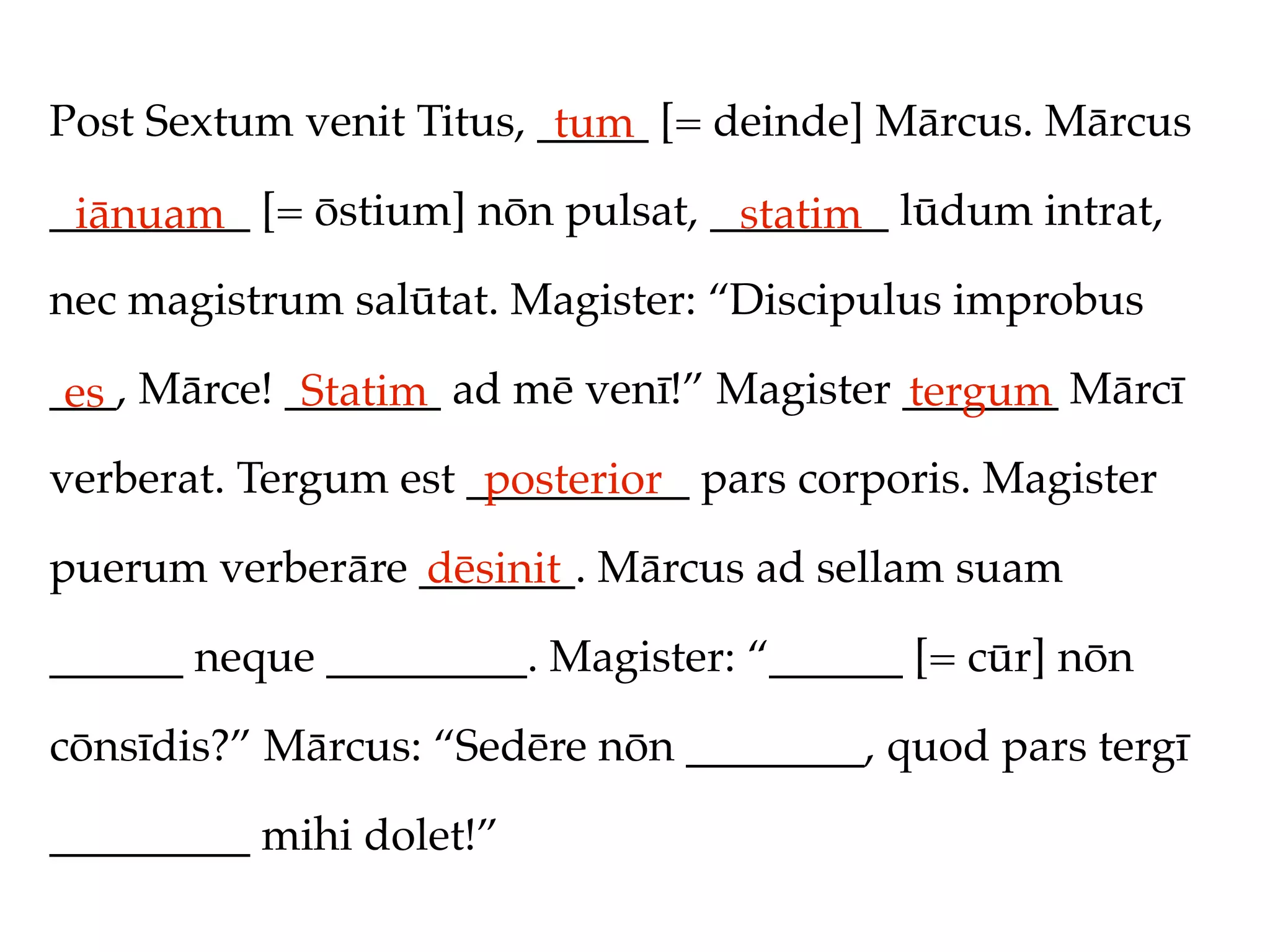 Post Sextum venit Titus, _____ [= deinde] Mārcus. Mārcus
                          tum
_________ [= ōstium] nōn pulsat, ________ lūdum intrat,
 iānuam                           statim
nec magistrum salūtat. Magister: “Discipulus improbus

___, Mārce! _______ ad mē venī!” Magister _______ Mārcī
 es          Statim                       tergum
verberat. Tergum est __________ pars corporis. Magister
                      posterior
puerum verberāre _______. Mārcus ad sellam suam
                 dēsinit
______ neque _________. Magister: “______ [= cūr] nōn

cōnsīdis?” Mārcus: “Sedēre nōn ________, quod pars tergī

_________ mihi dolet!”
 